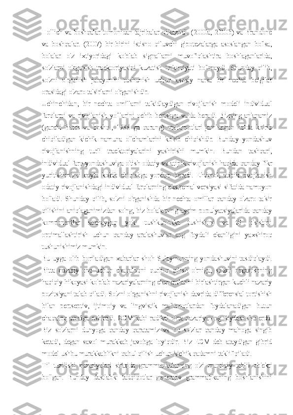 Hollich va boshqalar tomonidan tajribalar o'tkazildi. (2000a, 2000b) va Brandone
va   boshqalar.   (2007)   bir-birini   istisno   qiluvchi   gipotezalarga   asoslangan   bo'lsa,
bolalar   o'z   ixtiyoridagi   ko'plab   signallarni   muvofiqlashtira   boshlaganlarida,
so'zlarni   o'rganish   traektoriyasini   kuzatish   imkoniyati   bo'lmaydi.   Shunday   qilib,
so'zni   o'rganish   jarayonini   tushunish   uchun   asosiy   narsa   bir   nechta   belgilar
orasidagi o'zaro ta'sirlarni o'rganishdir.
Uchinchidan,   bir   nechta   omillarni   ta'kidlaydigan   rivojlanish   modeli   individual
farqlarni   va   rivojlanish   yo'llarini   ochib   berishga   va'da   beradi.   Bizning   an'anamiz
(garchi   Bates   va   boshq.,   1988   ga   qarang)   ma'lumotlari   jamlangan   holda   ko'rib
chiqiladigan   kichik   namuna   o'lchamlarini   ko'rib   chiqishdir.   Bunday   yondashuv
rivojlanishning   turli   traektoriyalarini   yashirishi   mumkin.   Bundan   tashqari,
individual farq yondashuviga o'tish odatiy va atipik rivojlanish haqida qanday fikr
yuritishimizni   qayta   ko'rib   chiqishga   yordam   beradi.   Ehtimol,   atipik   rivojlanish
odatiy rivojlanishdagi individual farqlarning ekstremal versiyasi sifatida namoyon
bo'ladi.   Shunday   qilib,   so'zni   o'rganishda   bir   nechta   omillar   qanday   o'zaro   ta'sir
qilishini aniqlaganimizdan so'ng, biz bolalarning ayrim populyatsiyalarida qanday
komponentlar   kuchaygan   yoki   tushkunlikka   tushishini   va   til   o'sishini
optimallashtirish   uchun   qanday   aralashuvlar   eng   foydali   ekanligini   yaxshiroq
tushunishimiz mumkin.
Bu   uyga   olib   boriladigan   xabarlar   shoh   Sulaymonning   yondashuvini   tasdiqlaydi.
Bitta   nazariy   ona   uchun   chaqaloqni   qurbon   qilish   o'rniga,   so'zni   o'rganishning
haqiqiy hikoyasi ko'plab nazariyalarning elementlarini birlashtirgan kuchli nazariy
pozitsiyani talab qiladi. So'zni o'rganishni rivojlanish davrida differensial tortishish
bilan   pertseptiv,   ijtimoiy   va   lingvistik   ma'lumotlardan   foydalanadigan   butun
chaqaloq  amalga   oshiradi.  ECM  kabi  radikal   o'rta  nazariyaning  foydasi  shu   erda.
Biz   so'zlarni   dunyoga   qanday   qaratamiz   va   bu   so'zlar   qanday   ma'noga   singib
ketadi,   degan   savol   murakkab   javobga   loyiqdir.   Biz   ECM   deb   ataydigan   gibrid
model ushbu murakkablikni qabul qilish uchun kichik qadamni taklif qiladi.
Til   tuzilishi   nazariyalari   sifatida   grammatikalarning   o'zi   mantiqiy   tahlil   ob'ekti
bo'lgan.   Bunday   dastlabki   tadqiqotlar   generativ   grammatikaning   boshlanishini 