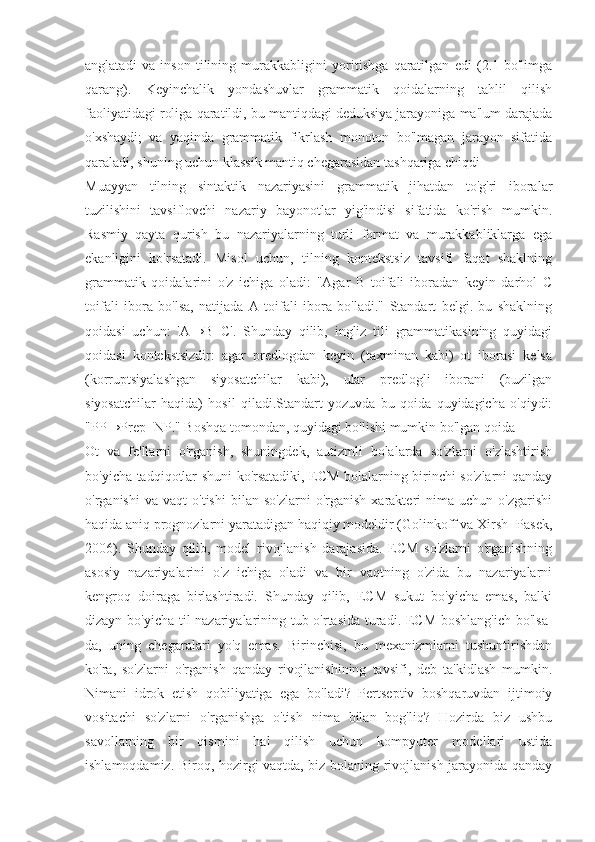 anglatadi   va   inson   tilining   murakkabligini   yoritishga   qaratilgan   edi   (2.1-bo'limga
qarang).   Keyinchalik   yondashuvlar   grammatik   qoidalarning   tahlil   qilish
faoliyatidagi roliga qaratildi, bu mantiqdagi deduksiya jarayoniga ma'lum darajada
o'xshaydi;   va   yaqinda   grammatik   fikrlash   monoton   bo'lmagan   jarayon   sifatida
qaraladi, shuning uchun klassik mantiq chegarasidan tashqariga chiqdi 
Muayyan   tilning   sintaktik   nazariyasini   grammatik   jihatdan   to'g'ri   iboralar
tuzilishini   tavsiflovchi   nazariy   bayonotlar   yig'indisi   sifatida   ko'rish   mumkin.
Rasmiy   qayta   qurish   bu   nazariyalarning   turli   format   va   murakkabliklarga   ega
ekanligini   ko'rsatadi.   Misol   uchun,   tilning   kontekstsiz   tavsifi   faqat   shaklning
grammatik   qoidalarini   o'z   ichiga   oladi:   "Agar   B   toifali   iboradan   keyin   darhol   C
toifali   ibora   bo'lsa,   natijada   A   toifali   ibora   bo'ladi."   Standart   belgi.   bu   shaklning
qoidasi   uchun:   'A→B+C'.   Shunday   qilib,   ingliz   tili   grammatikasining   quyidagi
qoidasi   kontekstsizdir:   agar   predlogdan   keyin   (taxminan   kabi)   ot   iborasi   kelsa
(korruptsiyalashgan   siyosatchilar   kabi),   ular   predlogli   iborani   (buzilgan
siyosatchilar   haqida)   hosil   qiladi.Standart   yozuvda   bu   qoida   quyidagicha   o'qiydi:
"PP→Prep+NP." Boshqa tomondan, quyidagi bo'lishi mumkin bo'lgan qoida
Ot   va   fe'llarni   o'rganish,   shuningdek,   autizmli   bolalarda   so'zlarni   o'zlashtirish
bo'yicha tadqiqotlar shuni ko'rsatadiki, ECM bolalarning birinchi so'zlarni qanday
o'rganishi   va  vaqt   o'tishi   bilan  so'zlarni   o'rganish   xarakteri   nima   uchun  o'zgarishi
haqida aniq prognozlarni yaratadigan haqiqiy modeldir (Golinkoff va Xirsh- Pasek,
2006).   Shunday   qilib,   model   rivojlanish   darajasida.   ECM   so'zlarni   o'rganishning
asosiy   nazariyalarini   o'z   ichiga   oladi   va   bir   vaqtning   o'zida   bu   nazariyalarni
kengroq   doiraga   birlashtiradi.   Shunday   qilib,   ECM   sukut   bo'yicha   emas,   balki
dizayn bo'yicha til nazariyalarining tub o'rtasida turadi. ECM boshlang'ich bo'lsa-
da,   uning   chegaralari   yo'q   emas.   Birinchisi,   bu   mexanizmlarni   tushuntirishdan
ko'ra,   so'zlarni   o'rganish   qanday   rivojlanishining   tavsifi,   deb   ta'kidlash   mumkin.
Nimani   idrok   etish   qobiliyatiga   ega   bo'ladi?   Pertseptiv   boshqaruvdan   ijtimoiy
vositachi   so'zlarni   o'rganishga   o'tish   nima   bilan   bog'liq?   Hozirda   biz   ushbu
savollarning   bir   qismini   hal   qilish   uchun   kompyuter   modellari   ustida
ishlamoqdamiz. Biroq, hozirgi vaqtda, biz bolaning rivojlanish jarayonida qanday 