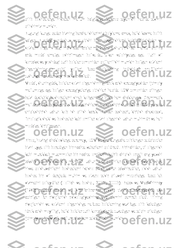 qilib   boshqalarga   nisbatan   ma'lum   belgilarga   ko'proq   tayanishi   haqida   taxmin
qilishimiz mumkin.
Bugungi kunga qadar bizning barcha ishlarimiz bo'ylama emas, balki kesma bo'lib
kelgan.   Bunday   yondashuv   vaqt   o'tishi   bilan   o'zgarishlarni   ko'rib   chiqishdan   va
so'zlarni o'rganishdagi individual farqlar manbasini tushuntirishdan mahrumdir. Bu
erda   model   amalga   oshirilmagan   bo'lsa-da,   ulkan   salohiyatga   ega.   Turli   xil
kontekst va yoshdagi turli bolalar tomonidan qo'llanilishi mumkin bo'lgan so'zlarni
o'rganishning   muqobil   yo'llari   faqat   bolalarning   individual   profillarini
tushunganimizdan keyin oshkor bo'ladi.
Model, shuningdek, bolalar so'zni o'rganishning idrok etish strategiyasidan ijtimoiy
ma'lumotga ega bo'lgan strategiyalariga o'tishlari haqida ECM tomonidan qilingan
ba'zi  dastlabki  bashoratlarni  sinab ko'rganimiz bilan ham  cheklangan.  Grammatik
ma'lumotlarga tayangan holda o'zgarishlarni hujjatlashtirish orqali modelni yanada
aniqlashtirish   uchun   ko'p   ish   qilish   kerak.   Bundan   tashqari,   kiritish   chastotasi,
fonologik shakl va boshqalar kabi omillar so'zni o'rganish uchun muhimdir va hali
modelga kiritilmagan.
Biroq, hozirgi cheklovlarga qaramay, ECM va shu kungacha to'plangan tadqiqotlar
bizni uyga olib boradigan bir nechta xabarlarni qoldiradi. Birinchidan, til o'rganish
kabi   murakkab   muammolar   bir   nechta   omillarni   ko'rib   chiqish   orqali   eng   yaxshi
tekshiriladi.   Parsimonlik   manfaati   uchun   tadqiqotchilar   ko'pincha   rivojlanishga
hissa   qo'shuvchilarni   boshqalarni   istisno   qilish   uchun   tekshiradilar,   o'sish   uchun
boshqa   bir   xil   darajada   muhim   va   o'zaro   ta'sir   qiluvchi   motorlarga   faqat   lab
xizmatini   to'laydilar   (Hollich   va   boshq.,   2000a,   2000b).   Bates   va   MacWhinney
(1982)   raqobat   modeli   va   Bronfenbrenner   (1993)   tizimlar   nazariyasida   aks
ettirilgan   fan   rivojlanish   psixologiyasining   ko'p   qismini   qamrab   oladi.   Tilning
rivojlanishi   va   so'zlarni   o'rganishga   nafaqat   bolalarning   vazifaga   olib   keladigan
idrok etish moyilligi, balki bolalar turli kontekstlarda tuzadigan va talqin qiladigan
ijtimoiy va lingvistik ma'lumotlar ham ta'sir qilishi mumkin. 