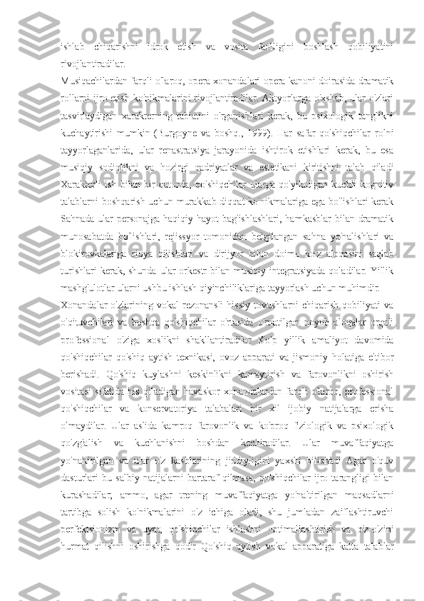 ishlab   chiqarishni   idrok   etish   va   vosita   faolligini   boshlash   qobiliyatini
rivojlantiradilar.
Musiqachilardan farqli o'laroq, opera xonandalari opera kanoni doirasida dramatik
rollarni ijro etish ko'nikmalarini rivojlantiradilar. Aktyorlarga o'xshab, ular  o'zlari
tasvirlaydigan   xarakterning   tabiatini   o'rganishlari   kerak,   bu   psixologik   tanglikni
kuchaytirishi   mumkin   (Burgoyne   va   boshq.,   1999).   Har   safar   qo'shiqchilar   rolni
tayyorlaganlarida,   ular   renastratsiya   jarayonida   ishtirok   etishlari   kerak,   bu   esa
musiqiy   sodiqlikni   va   hozirgi   qadriyatlar   va   estetikani   kiritishni   talab   qiladi
Xarakterli   ish   bilan   bir   qatorda,   qo'shiqchilar   ularga   qo'yiladigan   kuchli   kognitiv
talablarni  boshqarish  uchun  murakkab  diqqat   ko'nikmalariga ega  bo'lishlari   kerak
Sahnada ular personajga haqiqiy hayot  bag'ishlashlari,  hamkasblar  bilan dramatik
munosabatda   bo'lishlari,   rejissyor   tomonidan   belgilangan   sahna   yo'nalishlari   va
blokirovkalariga   rioya   qilishlari   va   dirijyor   bilan   doimo   ko'z   aloqasini   saqlab
turishlari   kerak, shunda  ular   orkestr   bilan musiqiy  integratsiyada  qoladilar. Yillik
mashg'ulotlar ularni ushbu ishlash qiyinchiliklariga tayyorlash uchun muhimdir.
Xonandalar   o'zlarining   vokal   rezonansli   hissiy   tovushlarni   chiqarish   qobiliyati   va
o'qituvchilari   va   boshqa   qo'shiqchilar   o'rtasida   o'rnatilgan   noyob   aloqalar   orqali
professional   o'ziga   xoslikni   shakllantiradilar   Ko'p   yillik   amaliyot   davomida
qo'shiqchilar   qo'shiq   aytish   texnikasi,   ovoz   apparati   va   jismoniy   holatiga   e'tibor
berishadi.   Qo'shiq   kuylashni   keskinlikni   kamaytirish   va   farovonlikni   oshirish
vositasi   sifatida   his   qiladigan   havaskor   xonandalardan   farqli   o'laroq,   professional
qo'shiqchilar   va   konservatoriya   talabalari   bir   xil   ijobiy   natijalarga   erisha
olmaydilar.   Ular   aslida   kamroq   farovonlik   va   ko'proq   fiziologik   va   psixologik
qo'zg'alish   va   kuchlanishni   boshdan   kechiradilar.   Ular   muvaffaqiyatga
yo'naltirilgan   va   ular   o'z   kasblarining   jiddiyligini   yaxshi   bilishadi   Agar   o'quv
dasturlari   bu   salbiy   natijalarni   bartaraf   qilmasa,   qo'shiqchilar   ijro   tarangligi   bilan
kurashadilar;   ammo,   agar   trening   muvaffaqiyatga   yo'naltirilgan   maqsadlarni
tartibga   solish   ko'nikmalarini   o'z   ichiga   oladi,   shu   jumladan   zaiflashtiruvchi
perfektsionizm   va   uyat,   qo'shiqchilar   ishlashni   optimallashtirish   va   o'z-o'zini
hurmat   qilishni   oshirishga   qodir   Qo'shiq   aytish   vokal   apparatiga   katta   talablar 