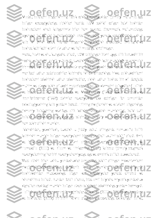 Model,   bolalarni   o'rganishning   idrok   etish   strategiyasidan   ijtimoiy   ma'lumot   ega
bo'lgan   strategiyalariga   o'tishlari   haqida   ECM   tashkil   etilgan   ba'zi   boshidan
boshoratlarni   sinab   ko'rganimiz   bilan   ham   nazorat.   Grammatik   ma'lumotlarga
tayangan   holda   o'ni   hujjatlashtirish   orqali   modelni   yanada   aniqlashtirish   uchun
ko'p   ish   qilish   kerak.   Bundan   o'rganish,   foydalanish   chastotasi,   fonologik   va
boshqa kabi kabi so'zni o'z uchun va hali modelga kiritilmagan.
marta, hozir va shu kungacha qiladi, ECM to'plangan bizni uyga olib boruvchi bir
nechta xabarlarni qo'yib yuboradi. tuzatish, tekshirish kabi murakkab muammolar
bir necha o'zi orqali chiqish orqali o'z engni ko'rib yaxshi tekshiriladi. Parsimonlik
manfaati   uchun   tadqiqotchilar   ko'pincha   ishlab   chiqarishga   hissa   qo'shuvchilarni
boshqalarni   tekshirish   uchun   tekshiradilar,   o'sish   uchun   boshqa   bir   xil   darajada
muhim va o'zaro ta'sir qiluvchi motorlarga faqat lab xizmatini to'laydilar (Hollich
va   boshq.,   2000a,   2000b).   Bates   va   MacWhinney   (1982)   kasallik   modeli   va
Bronfenbrenner   (1993)   tizimlar   nazariyasida   aks   ettirilgan   fan   tomonidan
psixologiyasining ko'p yordam beradi. Tilning rivojlanishi va so'zlarni o'rganishga
jismoniy   bolalarning   vazifaga   olib   kelishi   idrok   etish   mumkinligi,   balki   turli
bolalar   kontekstlarda   tuzadigan   va   talqindagi   ijtimoiy   va   lingvistik   ma'lumotlar
ham ta'sir qilishi mumkin.
Ikkinchidan,   yaxshilash,   tuzatish   u   jiddiy   qabul   qilinganda   nomuvofiq   bo'lib
ko'rinishi  mumkin bo'lgan nazariyalarni birning jozibali usulini taklif qiladi. Smit
va   boshqalarning   assotsiativ   so'zni   o'rganish   nazariyalari.  (2000),   Axtar   va
Tomasello   (2000)   va   Bloom   va   Tinkerning   (2001)   ko'proq   ijtimoiy-pragmatik
nazariyalarining har biri nazariy ahamiyatga ega va empirik qo'llab-quvvatlanadi.
Vaqt   o'tishi   bilan   ushbu   yondashuvlar   tomonidan   taklif   qilingan   mexanizmlarni
rivojlanish   davomiyligiga   asoslanib   ko'rish   mumkin,   bunda   bola   yangi
boshlovchidan   mutaxassisga   o'tgan   sari   strategiyalar   yanada   aniqroq   va
ishonchliroq bo'ladi. Bundan farqli o'laroq, bitta omil bo'yicha miyopik yondashuv
signallar orasidagi mumkin bo'lgan o'zaro ta'sirlarni tekshirishga yordam bermaydi.
Hollich va boshqalar tomonidan tajribalar o'tkazildi. (2000a, 2000b) va Brandone
va   boshqalar.   (2007)   bir-birini   istisno   qiluvchi   gipotezalarga   asoslangan   bo'lsa, 