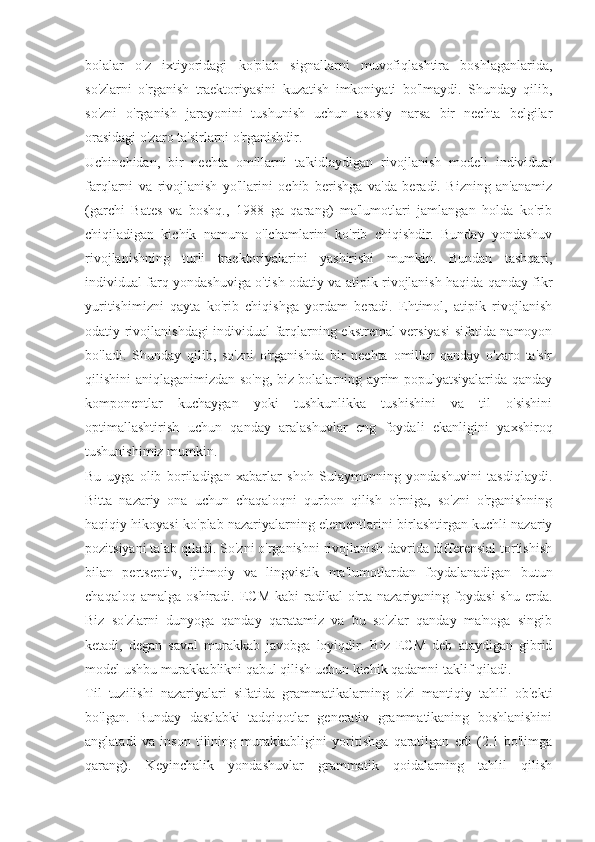 bolalar   o'z   ixtiyoridagi   ko'plab   signallarni   muvofiqlashtira   boshlaganlarida,
so'zlarni   o'rganish   traektoriyasini   kuzatish   imkoniyati   bo'lmaydi.   Shunday   qilib,
so'zni   o'rganish   jarayonini   tushunish   uchun   asosiy   narsa   bir   nechta   belgilar
orasidagi o'zaro ta'sirlarni o'rganishdir.
Uchinchidan,   bir   nechta   omillarni   ta'kidlaydigan   rivojlanish   modeli   individual
farqlarni   va   rivojlanish   yo'llarini   ochib   berishga   va'da   beradi.   Bizning   an'anamiz
(garchi   Bates   va   boshq.,   1988   ga   qarang)   ma'lumotlari   jamlangan   holda   ko'rib
chiqiladigan   kichik   namuna   o'lchamlarini   ko'rib   chiqishdir.   Bunday   yondashuv
rivojlanishning   turli   traektoriyalarini   yashirishi   mumkin.   Bundan   tashqari,
individual farq yondashuviga o'tish odatiy va atipik rivojlanish haqida qanday fikr
yuritishimizni   qayta   ko'rib   chiqishga   yordam   beradi.   Ehtimol,   atipik   rivojlanish
odatiy rivojlanishdagi individual farqlarning ekstremal versiyasi sifatida namoyon
bo'ladi.   Shunday   qilib,   so'zni   o'rganishda   bir   nechta   omillar   qanday   o'zaro   ta'sir
qilishini aniqlaganimizdan so'ng, biz bolalarning ayrim populyatsiyalarida qanday
komponentlar   kuchaygan   yoki   tushkunlikka   tushishini   va   til   o'sishini
optimallashtirish   uchun   qanday   aralashuvlar   eng   foydali   ekanligini   yaxshiroq
tushunishimiz mumkin.
Bu   uyga   olib   boriladigan   xabarlar   shoh   Sulaymonning   yondashuvini   tasdiqlaydi.
Bitta   nazariy   ona   uchun   chaqaloqni   qurbon   qilish   o'rniga,   so'zni   o'rganishning
haqiqiy hikoyasi ko'plab nazariyalarning elementlarini birlashtirgan kuchli nazariy
pozitsiyani talab qiladi. So'zni o'rganishni rivojlanish davrida differensial tortishish
bilan   pertseptiv,   ijtimoiy   va   lingvistik   ma'lumotlardan   foydalanadigan   butun
chaqaloq  amalga   oshiradi.  ECM  kabi  radikal   o'rta  nazariyaning  foydasi  shu   erda.
Biz   so'zlarni   dunyoga   qanday   qaratamiz   va   bu   so'zlar   qanday   ma'noga   singib
ketadi,   degan   savol   murakkab   javobga   loyiqdir.   Biz   ECM   deb   ataydigan   gibrid
model ushbu murakkablikni qabul qilish uchun kichik qadamni taklif qiladi.
Til   tuzilishi   nazariyalari   sifatida   grammatikalarning   o'zi   mantiqiy   tahlil   ob'ekti
bo'lgan.   Bunday   dastlabki   tadqiqotlar   generativ   grammatikaning   boshlanishini
anglatadi   va   inson   tilining   murakkabligini   yoritishga   qaratilgan   edi   (2.1-bo'limga
qarang).   Keyinchalik   yondashuvlar   grammatik   qoidalarning   tahlil   qilish 