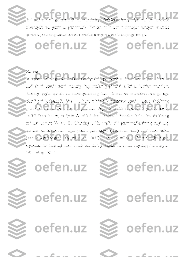 faoliyatidagi roliga qaratildi, bu mantiqdagi deduksiya jarayoniga ma'lum darajada
o'xshaydi;   va   yaqinda   grammatik   fikrlash   monoton   bo'lmagan   jarayon   sifatida
qaraladi, shuning uchun klassik mantiq chegarasidan tashqariga chiqdi.
Xulasa
Muayyan   tilning   sintaktik   nazariyasini   grammatik   jihatdan   to'g'ri   iboralar
tuzilishini   tavsiflovchi   nazariy   bayonotlar   yig'indisi   sifatida   ko'rish   mumkin.
Rasmiy   qayta   qurish   bu   nazariyalarning   turli   format   va   murakkabliklarga   ega
ekanligini   ko'rsatadi.   Misol   uchun,   tilning   kontekstsiz   tavsifi   faqat   shaklning
grammatik   qoidalarini   o'z   ichiga   oladi:   "Agar   B   toifali   iboradan   keyin   darhol   C
toifali   ibora   bo'lsa,   natijada   A   toifali   ibora   bo'ladi."   Standart   belgi.   bu   shaklning
qoidasi   uchun:   'A→B+C'.   Shunday   qilib,   ingliz   tili   grammatikasining   quyidagi
qoidasi   kontekstsizdir:   agar   predlogdan   keyin   (taxminan   kabi)   ot   iborasi   kelsa
(korruptsiyalashgan   siyosatchilar   kabi),   ular   predlogli   iborani   (buzilgan
siyosatchilar   haqida)   hosil   qiladi.Standart   yozuvda   bu   qoida   quyidagicha   o'qiydi:
"PP→Prep+NP."  