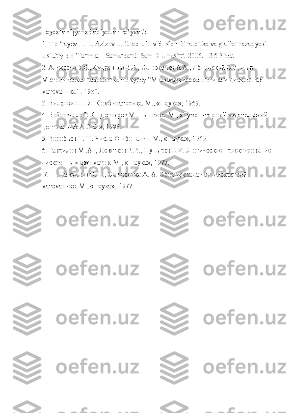 Foydalanilgan adabiyotlar ro’yxati:
1. T o ‘rayev H.T., Azizov I., O taq u lo v S. Kom binatorika va graflar nazariyasi:
Uslubiy q o ‘llanm a. - Samarqand: Sam D U nashri.  2006. - 2 6 3 bet. 
2. Алексеев В.Б., Кудрявцев В.Б., Сапоженко A.A., Яблонский С.В. и др.  
М етодическая разработка по курсу “М атематическая логика и дискретная  
математика” . 1980. 
3. Виленкин Н. Я. Комбинаторика. М., «Наука», 1969. 
4. Войшвилло Е.К., Дегрярев М.Г. Логика. М., «Гуманитарный издательский  
центр В Л А Д О С », 1998. 
5. Воробьев Н. Н. Числа Ф ибоначчи. М., «Наука», 1969. 
6. Гаврилов М .А ., Девятков В.В., Пупырев Е.И. Л огическое проектирование
дискретны х автоматов. М., «Н аука», 1977. 
 7.  П . Гаврилов П. П., Сапоженко А. А. Сборник задач по дискретной  
математике. М., «Наука», 1977. 