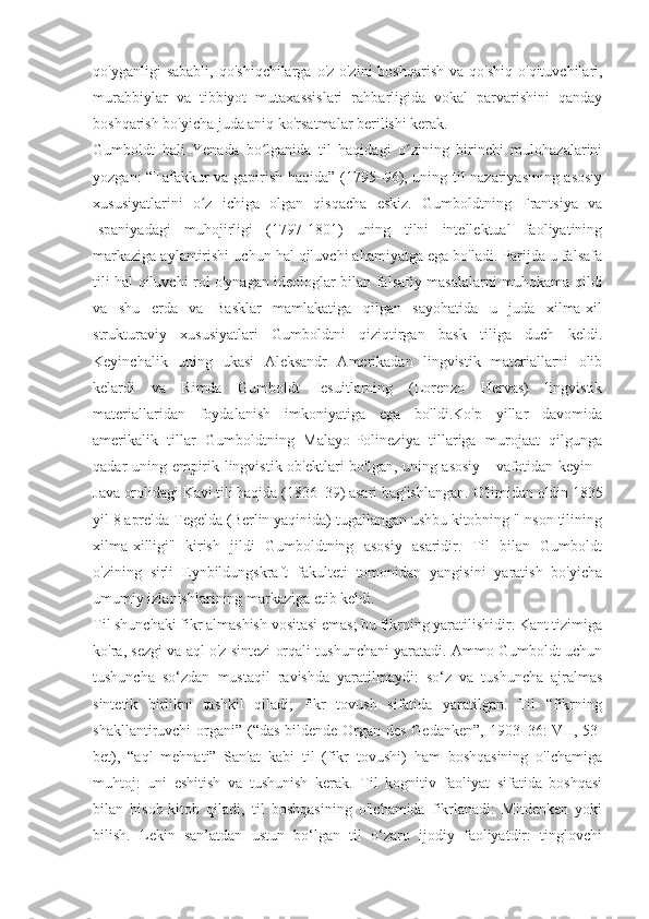 qo'yganligi   sababli,   qo'shiqchilarga  o'z-o'zini  boshqarish  va  qo'shiq   o'qituvchilari,
murabbiylar   va   tibbiyot   mutaxassislari   rahbarligida   vokal   parvarishini   qanday
boshqarish bo'yicha juda aniq ko'rsatmalar berilishi kerak. 
Gumboldt   hali   Yenada   bo lganida   til   haqidagi   o zining   birinchi   mulohazalariniʻ ʻ
yozgan: “Tafakkur va gapirish haqida” (1795–96), uning til nazariyasining asosiy
xususiyatlarini   o z   ichiga   olgan   qisqacha   eskiz.   Gumboldtning   Frantsiya   va	
ʻ
Ispaniyadagi   muhojirligi   (1797-1801)   uning   tilni   intellektual   faoliyatining
markaziga aylantirishi uchun hal qiluvchi ahamiyatga ega bo'ladi. Parijda u falsafa
tili hal qiluvchi rol o'ynagan ideologlar bilan falsafiy masalalarni muhokama qildi
va   shu   erda   va   Basklar   mamlakatiga   qilgan   sayohatida   u   juda   xilma-xil
strukturaviy   xususiyatlari   Gumboldtni   qiziqtirgan   bask   tiliga   duch   keldi.
Keyinchalik   uning   ukasi   Aleksandr   Amerikadan   lingvistik   materiallarni   olib
kelardi   va   Rimda   Gumboldt   Iesuitlarning   (Lorenzo   Hervas)   lingvistik
materiallaridan   foydalanish   imkoniyatiga   ega   bo'ldi.Ko'p   yillar   davomida
amerikalik   tillar   Gumboldtning   Malayo-Polineziya   tillariga   murojaat   qilgunga
qadar uning empirik lingvistik ob'ektlari bo'lgan, uning asosiy - vafotidan keyin -
Java orolidagi Kavi tili haqida (1836–39) asari bag'ishlangan.  O'limidan oldin 1835
yil 8 aprelda Tegelda (Berlin yaqinida) tugallangan ushbu kitobning "Inson tilining
xilma-xilligi"   kirish   jildi   Gumboldtning   asosiy   asaridir.   Til   bilan   Gumboldt
o'zining   sirli   Eynbildungskraft   fakulteti   tomonidan   yangisini   yaratish   bo'yicha
umumiy izlanishlarining markaziga etib keldi.
Til shunchaki fikr almashish vositasi emas; bu fikrning yaratilishidir. Kant tizimiga
ko'ra, sezgi va aql o'z sintezi orqali tushunchani yaratadi. Ammo Gumboldt uchun
tushuncha   so‘zdan   mustaqil   ravishda   yaratilmaydi:   so‘z   va   tushuncha   ajralmas
sintetik   birlikni   tashkil   qiladi;   fikr   tovush   sifatida   yaratilgan.   Til   “fikrning
shakllantiruvchi organi” (“das bildende Organ des Gedanken”, 1903–36: VII, 53-
bet),   “aql   mehnati”   San'at   kabi   til   (fikr   tovushi)   ham   boshqasining   o'lchamiga
muhtoj:   uni   eshitish   va   tushunish   kerak.   Til   kognitiv   faoliyat   sifatida   boshqasi
bilan   hisob-kitob   qiladi,   til   boshqasining   o'lchamida   fikrlanadi:   Mitdenken   yoki
bilish.   Lekin   san’atdan   ustun   bo‘lgan   til   o‘zaro   ijodiy   faoliyatdir:   tinglovchi 