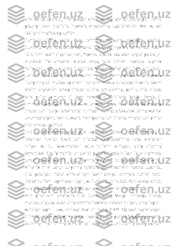 so‘zlovchiga aylanadi, “men yasagan so‘z o‘zganing og‘zidan jaranglaydi” Ushbu
yakuniy   o'zaro   bog'liqlik   lingvistik   sintezlarning   tugallanishidir.   Men   va   sen
ikkiligi tilning “asosiy turi”dir.
Gumboldt   tilning   aslida   Kant   tizimining   markazida   ekanligini   aniqladi.
Gumboldtning til falsafasi transsendental falsafaning lingvistik burilishi edi. Bekon
idola   forini   kashf   qilganidan   beri,   Yevropa   falsafasi   asta-sekin   anglab   yetdiki,   til
shunchaki   fikr   almashish   vositasi   emas,   balki   birinchi   navbatda   kognitiv
faoliyatdir. Ushbu tushuncha Gumboldtda kantdan keyingi izchil formulani topadi.
Ushbu   til   falsafasining   ikkinchi   muhim   momenti   fikrning   shakllanishi,   lingvistik
"dunyoning   aql   mulkiga   aylanishi"   har   doim   maxsus   qoidalarga   muvofiq   davom
etishini   anglashdir.   tarixiy   jihatdan   alohida   jamoalarning,   ya'ni   alohida   tillarga
ko'ra   yo'llari.   Umuman   til   degan   narsa   yo'q,   til   tillarda   keladi.   Demak,   til
tomonidan   yaratilgan   fikr   bir   xil   va   universal   emas,   balki   tarixiy   va   madaniy
jihatdan turli "dunyo qarashlarida" bo'lingan  Tilning, tafakkur avlodining vazifasi
umumbashariydir, lekin bu vazifa insoniyatning turli tillarida minglab turli yo‘llar
bilan amalga oshiriladi.
Endi   bu   tushunchaning   yangi   -   yoki   Leybnizcha   -   lahzasi   -   uning   ijobiy   talqini:
Bekondan   boshlab   falsafa   turli   tillardagi   dunyoqarashning   o'ziga   xosligidan
noligan   va   bu   "xassomlardan"   xalos   bo'lishni   xohlagan;   tabiiy   tillarning
semantikasi  falsafiy ma'rifat  uni  tashlab  yuborishi  kerak bo'lgan "ko'z  o'ngimizda
tuman"   (Lokk)   kabidir.   Faqat   Leybnits   «ongimiz   faoliyatining   ajoyib   xilma-
xilligini»   bilish   uchun   dunyoning   barcha   tillarini   o'rganishni   nazarda   tutganida,
tilda   yaratilgan   fikrlar   xilma-xilligini   kashf   etishga   optimistik   burilish   berdi.
Gerder bu fikrni Leybnitsdan olgan , va Gumboldt uni nafaqat Kant asosiga kiritdi,
balki tavsiflovchi tilshunoslikning ulkan dasturini ham ishlab chiqdi.
Ko'p   yillar   soni   amerikalik   tillar   Gumboldtning   Malayo-Polineziya   tillariga
murojaat qilgunga qadar uning empirik lingvistik ob'ektlari bo'lgan, uning hayoti -
vafotidan   keyin   -   Java   orolidagi   Kavi   tili   haqida   (1836–39)   asari   bag'ishlangan.
O'limidan   oldin   1835   yil   8   aprelda   Tegelda   (Berlin   yaqinida)   tugallangan   ushbu
kitobning   "Inson   tilining   xilma-xilligi"   kirish   jildi   Gumboldtning   asosiy   asaridir. 