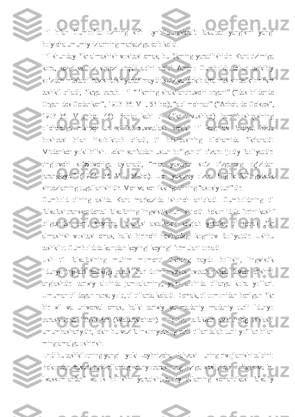 Til   bilan   Gumboldt   o'zining   sirli   Eynbildungskraft   fakulteti   yangisini   yangi
bo'yicha umumiy izlarining markaziga etib keldi.
Til shunday fikr almashish vositasi emas; bu fikrning yaratilishidir. Kant tizimiga
kora,   sezgi   va   o'z   sintezi   orqali   aqlni   aniq'.   Ammo   Gumboldt   uchun   tarkibiy
so‘zdan mustaqil ravishdosh yaratilmaydi: so‘z va tarkib ajralmas sintetik birlikni
tashkil   qiladi;   fikrga   qarab.   Til   “fikrning   shakllantiruvchi   organi”   (“das   bildende
Organ des Gedanken”, 1903–36: VII, 53-bet), “aql mehnati” (“Arbeit de Geistes”,
1903–36:   VII,   bet.   46).   San'at   kabi   til   (fikr   tovushlari)   ham   boshqasining
o'lchamiga   muhtoj:   uni   qo'llab-quvvatlash   kerak.   Til   kognitiv   faoliyat   bilan
boshqasi   bilan   hisob-kitob   qiladi,   til   boshqasining   o'lchamida   fikrlanadi:
Mitdenken yoki bilish. Lekin san’atdan ustun bo‘lgan til o‘zaro ijodiy faoliyatdir:
tinglovchi   so‘zlovchiga   aylanadi,   “men   yasagan   so‘z   o‘zganing   og‘zidan
jaranglaydi”   (1903—36:   VII,   56-bet).   Uch   yakuniy   o'zaro   bog'liqlik   lingvistik
sintezlarning tugallanishidir. Men va sen ikkiligi tilning “asosiy turi”dir.
Gumbold   tilning   aslida   Kant   markazida   ishonch   aniqladi.   Gumboldtning   til
falsafasi transsendental falsafaning lingvistik burilishi edi. Bekon idola forini kashf
qilganidan   beri,   Yevropa   falsafasi   asta-sekin   anglab   yetdiki,   til   orqali   fikr
almashish   vositasi   emas,   balki   birinchi   navbatdagi   kognitiv   faoliyatdir.   Ushbu
tashkilot Gumboldtda kantdan keyingi keyingi formulani topadi.
Ush   til   falsafasining   muhim   momenti   fikrning   paydo   bo'lishi,   lingvistik
"dunyoning   aql   mulkiga   qarab"   har   doim   maxsus   ovqatlanishga   davom   etishini
anglashdir.   tarixiy   alohida   jamoalarning,   ya'ni   alohida   tillarga   ko'ra   yo'llari.
Umuman til degan narsa yo'q, til tillarda keladi. Demak, til tomonidan berilgan fikr
bir   xil   va   universal   emas,   balki   tarixiy   va   madaniy   madaniy   turli   "dunyo
qarashlarida"   bo'lingan   (Weltansichten).   Tilning,   tafakkur   avlodining   ishlashi
umumbashariydir, lekin bu vazifa insoniyatning turli tillaridalab turli yo‘llar bilan
ming amalga oshirish.
Endi bu tashkilotning yangi - yoki Leybnizcha - lahzasi - uning rivojlanishi talqini:
Bekondan falsafa turli tillardagi dunyoqarashning o'ziga xosligidan noligan va bu
"xassomlardan"   xalos   bo'lishni   yaratish;   tabiiy   tillarning   semantikasi   falsafiy 