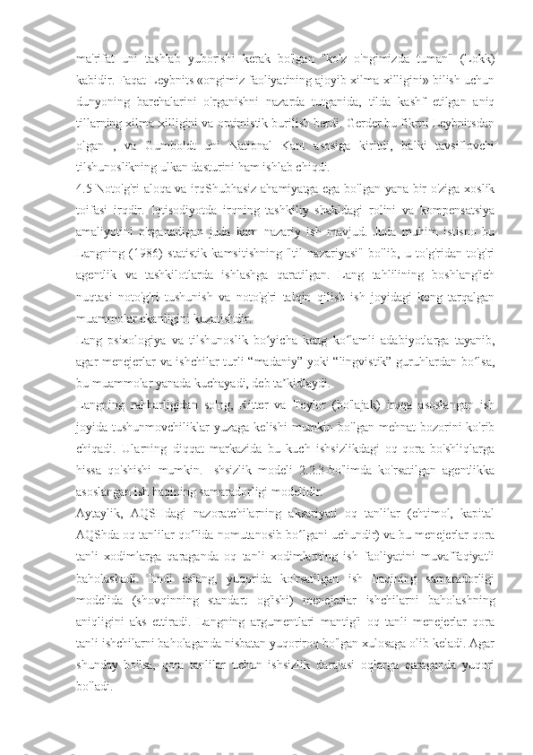 ma'rifat   uni   tashlab   yuborishi   kerak   bo'lgan   "ko'z   o'ngimizda   tuman"   (Lokk)
kabidir. Faqat Leybnits «ongimiz faoliyatining ajoyib xilma-xilligini» bilish uchun
dunyoning   barchalarini   o'rganishni   nazarda   tutganida,   tilda   kashf   etilgan   aniq
tillarning xilma-xilligini va optimistik burilish berdi. Gerder bu fikrni Leybnitsdan
olgan   ,   va   Gumboldt   uni   National   Kant   asosiga   kiritdi,   balki   tavsiflovchi
tilshunoslikning ulkan dasturini ham ishlab chiqdi.
4.5 Noto'g'ri aloqa va irq Shubhasiz ahamiyatga ega bo'lgan yana bir o'ziga xoslik
toifasi   irqdir.   Iqtisodiyotda   irqning   tashkiliy   shakldagi   rolini   va   kompensatsiya
amaliyotini   o'rganadigan   juda   kam   nazariy   ish   mavjud.   Juda   muhim   istisno   bu
Langning   (1986)   statistik   kamsitishning   "til   nazariyasi"   bo'lib,   u   to'g'ridan-to'g'ri
agentlik   va   tashkilotlarda   ishlashga   qaratilgan.   Lang   tahlilining   boshlang'ich
nuqtasi   noto'g'ri   tushunish   va   noto'g'ri   talqin   qilish   ish   joyidagi   keng   tarqalgan
muammolar ekanligini kuzatishdir.
Lang   psixologiya   va   tilshunoslik   bo yicha   keng   ko lamli   adabiyotlarga   tayanib,	
ʻ ʻ
agar menejerlar va ishchilar turli “madaniy” yoki “lingvistik” guruhlardan bo lsa,	
ʻ
bu muammolar yanada kuchayadi, deb ta kidlaydi.	
ʼ
Langning   rahbarligidan   so'ng,   Ritter   va   Teylor   (bo'lajak)   irqqa   asoslangan   ish
joyida tushunmovchiliklar   yuzaga  kelishi   mumkin  bo'lgan  mehnat  bozorini  ko'rib
chiqadi.   Ularning   diqqat   markazida   bu   kuch   ishsizlikdagi   oq-qora   bo'shliqlarga
hissa   qo'shishi   mumkin.   Ishsizlik   modeli   2.2.3-bo'limda   ko'rsatilgan   agentlikka
asoslangan ish haqining samaradorligi modelidir.
Aytaylik,   AQSHdagi   nazoratchilarning   aksariyati   oq   tanlilar   (ehtimol,   kapital
AQShda oq tanlilar qo lida nomutanosib bo lgani uchundir) va bu menejerlar qora	
ʻ ʻ
tanli   xodimlarga   qaraganda   oq   tanli   xodimlarning   ish   faoliyatini   muvaffaqiyatli
baholashadi.   Endi   eslang,   yuqorida   ko'rsatilgan   ish   haqining   samaradorligi
modelida   (shovqinning   standart   og'ishi)   menejerlar   ishchilarni   baholashning
aniqligini   aks   ettiradi.   Langning   argumentlari   mantig'i   oq   tanli   menejerlar   qora
tanli ishchilarni baholaganda nisbatan yuqoriroq bo'lgan xulosaga olib keladi. Agar
shunday   bo'lsa,   qora   tanlilar   uchun   ishsizlik   darajasi   oqlarga   qaraganda   yuqori
bo'ladi. 