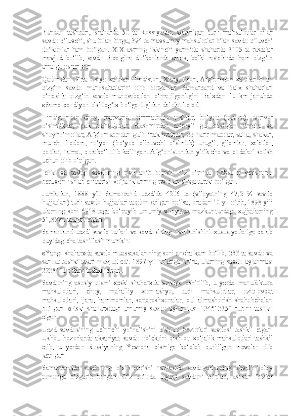 Bundan   tashqari,   shaharda   50   ta   Rossiyadan   keltirilgan   turli   mahsu lotlar   bilan
savdo qiluvchi, shu bilan birga, 394 ta mavsumiy mahsulotlar bilan savdo qiluvchi
do‘konlar   ham   bo‘lgan.   XIX   asrning   ikkinchi   yarmida   shaharda   3105   ta   rastalar
mavjud   bo‘lib,   savdo   faqatgina   do‘konlarda   emas,   balki   rastalarda   ham   qizg‘in
amalga oshirilgan.
Qadimdan O‘rta Osiyo xalqlari Hindiston, Xitoy, Eron, Afg‘oniston xalqlari bilan
qizg‘in   savdo   munosabatlarini   olib   borganlar.   Samarqand   va   Balx   shaharlari
o‘rtasida   qizg‘in   savdo   munosabatlari   o‘rnatilganligini   Balxdan   10   km   janubda
«Samarqandiyon qishlog‘i» bo‘lganligidan dalolat beradi.
Hindistondan   choy,   marvarid,   qimmatbaho   toshlar,   bo‘yoq   (indigo),   dorivor
o‘simliklar,   ipak   mahsulotlar,   Kashmirdan   chiroyli   gul   bosilgan   nimcha   va
shoyiro‘mollar, Afg‘onistondan gulli ipak matolar, oq harir matolar, salla, shakar,
murch,   bodom,   ro‘yon   (bo‘yoq   olinuvchi   o‘simlik)   urug‘i,   gilamlar,   xalatlar,
qoplar, namat, qorako‘l olib kelingan. Afg‘onistondan yirik chorva podalari sotish
uchun olib o‘tilgan.
Ichki   va   tashqi   savdoning   rivojlanib   borishi   o‘z   o‘rnida   mahsulot   yetishtirib
beruvchi ishlab chiqarish xo‘jaliklarining rivojlanishiga turtki bo‘lgan.
Jumladan,   1888   yili   Samarqand   uezdida   4206   ta   (viloyatning   47,2   %   savdo
hujjatlari) turli savdo hujjatlari taqdim etilgan bo‘lsa, oradan 10 yil o‘tib, 1898 yili
ularning  soni   6918 taga  ko‘payib umumiy viloyatda  mazkur  turdagi  xujjatlarning
51,8%ni tashkil etgan.
Samarqand uezdi savdo turlari va savdosining rivojlanishini xususiyatlariga qarab
quyidagicha tasniflash mumkin:
«Yangi shahar»da savdo muassasalarining soni ancha kam bo‘lib, 233 ta savdo va
sanoat tashkilotlari mavjud edi. 1897 yil holatiga ko‘ra, ularning savdo aylanmasi
2238400 rublni tashkil etgan. 
Savdoning   asosiy   qismi   «eski   shahar»da   amalga   oshirilib,   u   yerda   manufaktura
mahsulotlari,   choy,   mahalliy   xom-ashyo,   turli   mahsulotlar,   oziq-ovqat
mahsulotlari,   ijara,   hammomlar,   sartaroshxonalar,   pul   almash ti rish   shahobchalari
bo‘lgan.   «Eski   shahar»dagi   umumiy   savdo   aylanmasi   134613350   rublni   tashkil
etgan.
Uezd   savdosining   uchinchi   yo‘nalishini   qishloq   bozorlari   savdosi   tashkil   etgan.
Ushbu   bozorlarda   aksariyat   savdo   ob’ektini   qishloq   xo‘jalik   mahsulotlari   tashkil
etib,   u   yerdan   Rossiyaning   Yevropa   qismiga   ko‘plab   quritilgan   mevalar   olib
ketilgan.
Samarqandda   savdoning   o‘sib   borishi   natijasida   savdogarlarning   ahvoli   ijobiy
tomonga   o‘zgarib   borgan.   O‘z   qo‘lida   ulgurji   savdoni   to‘plab,   asosan   foizlar 