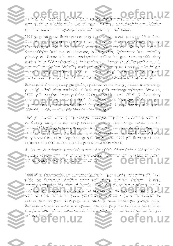 hisobiga   kun   kechirayotgan   bir   guruh   savdogarlar   imperiya   qonunlari   tomonidan
sarmoyachilar   sifatida   muhofaza   qilingan.   Imperiya   rahbariyatining   mulkdorlar
sinfi manfaatlarini himoyasiga befarq bo‘lmaganligini ko‘rsatadi. 
1906 yilga kelganda Samarqandda choy bilan ulgurji savdo qiladigan 13 ta firma
Otto   Vogau,   aka-uka   Popovlar,   Bauer,   Ganshin,   Proxorov,   Gusev,   Danilov,
Sharovskiy,   «Sindel   i   K»,   «A.   Kuznesov   i   K»   firmalari,   Filatov   va   aka-uka
Kamenskiylar   kabi   rus   va   Pinxasev,   Mullaqandov,   Qalantarov   kabi   mahalliy
yahudiy   va   Rizaev   kabi   eroni   savdogarlari   qo‘lida   bo‘lgan.   Samarqandda   choy
savdosi  bilan ikki peshavorlik (Hindiston)  savdo  firmasi  shug‘ullanganligi haqida
ham ma’lumotlar bor. Mahalliy savdogarlar asosan choy va Rossiyadan keltirilgan
mahsulotlarning   chakana   savdosi   bilan   shug‘ullangan   bo‘lsa,   ushbu
mahsulotlarning ulgurji savdosi bilan rus va yahudiy savdogarlar shug‘ullangan.
Samarqand o‘zining qulay geografik joylashuvi va ma’muriy jihatdan chegaralarga
yaqinligi   tufayli   choy   savdosida   o‘lkada   eng   yirik   markazga   aylangan.   Masalan,
1899   yili   Rossiya   imperiyasining   Osiyo   qismida   jami   7816119   funt   choy
qadoqlangan   bo‘lsa,   shundan   35,4   foiz   Samarqand   hissasiga   to‘g‘ri   kelgan.
Tyumendan keyin Samarqand ulgurji choy savdosida Rossiya imperiyasi bo‘yicha
ikkinchi, Turkiston o‘lkasida birinchi o‘rinda turgan.
1894 yili  Buxoro amirligining Rossiya  imperiyasining bojxona tizimiga kiritilishi
va   Kaspiy   dengizi   orqali   choy   savdosini   amalga   oshirilishiga   ruxsat   berilishi
hamda 1868 yildagi chetdan keltirilgan choy mahsulotlariga bojxona to‘lovlarining
oshirilishi   to‘g‘risidagi   ko‘rsat ma ning   amirlik   hududida   ham   amal   qila   boshlashi
choy savdosida  ijobiy o‘zgarishlarga  yo‘l  ochib berdi. 1902 yili  Samarqand  ichki
bojxonasini tashkil etilishi bilan bu yanada mustahkamlandi.
Xullas, mazkur davrda sanoatlashuv natijasida ishlab chiqarishning ikki yo‘nalishi
vujudga   kelgan:   birinchisi   an’anaviy   shakldagi   hunarmand chilik   ishlab   chiqarishi
bo‘lsa, ikkinchisi yangi sanoat tarmoqlari edi. 
1888 yilda Krasnovodskdan Samarqandgacha bo‘lgan Kaspiy orti temir yo‘li, 1898
yilda   esa   Samarqand-Andijon   temir   yo‘llarining   qurilishi   shaharni   Rossiya
imperiyasining   janubiy   qismlari   hamda   o‘lkadagi   yirik   shaharlar   bilan   yaqindan
bog‘ladi,   ayni   paytda   Samarqandga   rus   sanoatchilari   va   sarmoyadorlarining   faol
kirib   kelishiga   hamda   viloyatda   yetishtirilgan   qishloq   xo‘jalik   mahsulotlari   va
boshqa   xom   ashyoni   Rossiyaga   olib   ketishga   katta   imkoniyat   yuzaga   keldi.
Samarqand shahri va uezdida viloyatdan metropoliyaga mahsulot olib ketish bilan
shug‘ullanuvchi o‘nlab savdo-sanoat firmalarining bo‘limlari va do‘konlari faoliyat
ko‘rsata boshladi.  