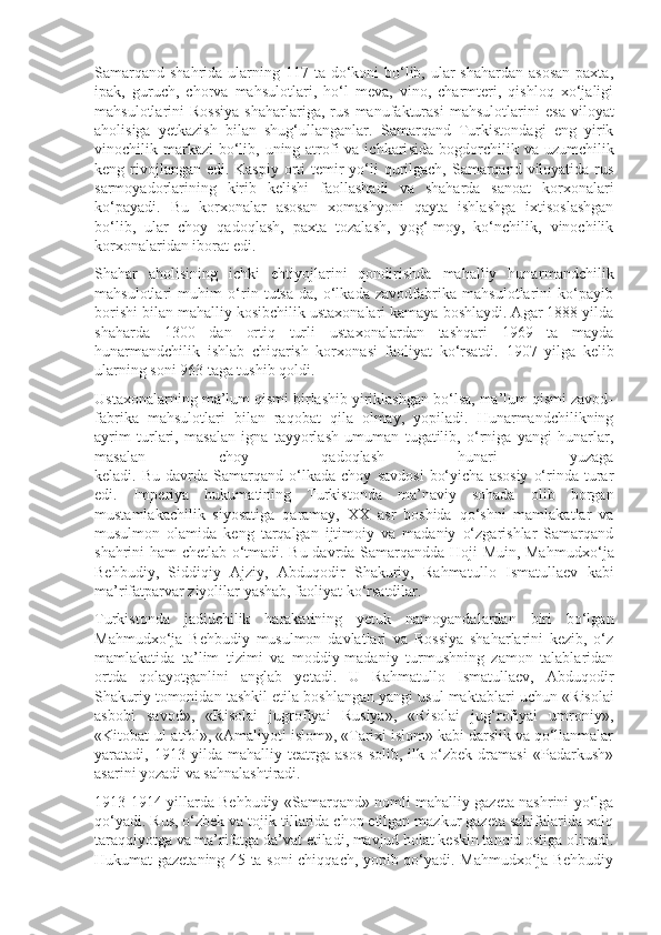 Samarqand  shahrida ularning 117 ta do‘koni  bo‘lib, ular  shahardan  asosan  paxta,
ipak,   guruch,   chorva   mahsulotlari,   ho‘l   meva,   vino,   charmteri,   qishloq   xo‘jaligi
mahsulotlarini   Rossiya   shaharlariga,   rus   manufakturasi   mahsulot larini   esa   viloyat
aholisiga   yetkazish   bilan   shug‘ullanganlar.   Samarqand   Turkistondagi   eng   yirik
vinochilik markazi  bo‘lib, uning atrofi  va ichkari sida bogdorchilik va uzumchilik
keng rivojlangan edi. Kas piy orti temir yo‘li qurilgach, Samarqand viloyatida rus
sarmoyadorlarining   kirib   kelishi   faollashadi   va   shaharda   sanoat   korxonalari
ko‘payadi.   Bu   korxonalar   asosan   xomashyoni   qayta   ishlashga   ixtisoslashgan
bo‘lib,   ular   choy   qadoqlash,   paxta   tozalash,   yog‘-moy,   ko‘nchilik,   vinochilik
korxonalaridan iborat edi. 
Shahar   aholisining   ichki   ehtiyojlarini   qondirishda   mahalliy   hunar mandchilik
mahsulotlari   muhim   o‘rin   tutsa-da,   o‘lkada   zavodfabrika   mahsulotlarini   ko‘payib
borishi bilan mahalliy kosibchilik ustaxonalari kamaya boshlaydi. Agar 1888 yilda
shaharda   1300   dan   ortiq   turli   usta xonalardan   tashqari   1969   ta   mayda
hunarmandchilik   ishlab   chiqarish   korxo nasi   faoliyat   ko‘rsatdi.   1907   yilga   kelib
ularning soni 963 taga tushib qoldi. 
Ustaxonalarning ma’lum qismi birlashib yiriklashgan bo‘lsa, ma’lum qismi zavod-
fabrika   mahsulotlari   bilan   raqobat   qila   olmay,   yopiladi.   Hunarmandchilikning
ayrim   turlari,   masalan   igna   tayyorlash   umuman   tugatilib,   o‘rniga   yangi   hunarlar,
masalan   choy   qadoqlash   hunari   yuzaga
keladi.  Bu   davrda   Samarqand   o‘lkada  choy   savdosi   bo‘yicha   asosiy   o‘rinda  turar
edi.   Imperiya   hukumatining   Turkistonda   ma’naviy   sohada   olib   borgan
mustamlakachilik   siyosatiga   qaramay,   XX   asr   boshida   qo‘shni   mamlakatlar   va
musulmon   olamida   keng   tarqalgan   ijtimoiy   va   madaniy   o‘zgarishlar   Samarqand
shahrini ham chetlab o‘tmadi. Bu davrda Samarqandda Hoji Muin, Mahmu dxo‘ja
Behbudiy,   Siddiqiy   Ajziy,   Abduqodir   Shakuriy,   Rahma tullo   Ismatullaev   kabi
ma’rifatparvar ziyolilar yashab, faoliyat ko‘rsatdilar. 
Turkistonda   jadidchilik   harakatining   yetuk   namoyandalardan   biri   bo‘lgan
Mahmudxo‘ja   Behbudiy   musulmon   davlatlari   va   Rossiya   shaharlarini   kezib,   o‘z
mamlakatida   ta’lim   tizimi   va   moddiy-madaniy   turmushning   zamon   talablaridan
ortda   qolayotganlini   anglab   yetadi.   U   Rahmatullo   Ismatullaev,   Abduqodir
Shakuriy tomonidan tashkil etila boshlangan yangi usul mak tab lari uchun «Risolai
asbobi   savod»,   «Risolai   jugrofiyai   Rusiya»,   «Risolai   jug‘rofiyai   umroniy»,
«Kitobat-ul-atfol», «Amaliyoti islom», «Tarixi islom» kabi darslik va qo‘llanmalar
yaratadi,   1913   yilda   mahalliy   teatrga   asos   solib,   ilk   o‘zbek   dramasi   «Padarkush»
asarini yozadi va sahnalashtiradi.
1913-1914 yillarda Behbudiy «Samarqand» nomli mahalliy gazeta nashrini yo‘lga
qo‘yadi. Rus, o‘zbek va tojik tillarida chop etilgan mazkur gazeta sahifalarida xalq
taraqqiyotga va ma’rifatga da’vat etiladi, mavjud holat keskin tanqid ostiga olinadi.
Hukumat gazetaning 45 ta soni chiqqach, yopib qo‘yadi. Mahmudxo‘ja Behbudiy 