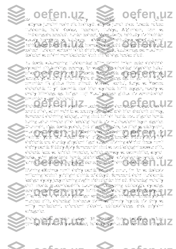 tez   orada   mahalliy   tildagi   ilk   jarida
-   «Oyna»   jurnalini   nashr   qila   boshlaydi.   «Oyna»   jurnali   qisqa   fursatda   nafaqat
Turkistonda,   balki   Kavkaz,   Tatariston,   Turkiya,   Afg‘oniston,   Eron   va
Hindistongacha tarqaladi. Bundan tashqari, Mahmudxo‘ja Behbudiy o‘z hisobidan
xususiy   bosmaxona   va   kutubxona   -   «Nashriyoti   Behbudiya»   va   «Kutub xonai
Behbudiya»ni   tashkil   etadi.   U   o‘z   bosmaxonasida   jadid   adabiyoti   namunalaridan
tashqari Turkiston xaritasini ishlab chiqib, chop etadi, kutubxonaga esa musulmon
davlatlari va qo‘shni mamlakatlardan kitob olib kelishga harakat qiladi. 
Bu   davrda   xukumatning   Turkistondagi   ta’lim   tizimini   imkon   qadar   siqishtirish
siyosatini   olib   borishiga   qaramay,   fan   va   adabiyot   sohasidagi   izlanishlar   butkul
to‘xtab   qolmadi.   Chunonchi   bu   davrda   Samarqandda   geog rafiya,   astronomiya,
kartografiya   va   tabiiy   fanlar   bo‘yicha   chuqur   bilimlarga   ega   bo‘lgan   Hoji   Yusuf
tomonidan   ilk   globus   ihtiro   qilinadi.   Moskva,   Istanbul,   Suriya   va   Yevropa
shaharlarida   10   yil   davomida   otasi   bilan   sayohatda   bo‘lib   qaytgan,   nazariy   va
amaliy   bilimlarga   ega   bo‘lgan   Hoji   Yusuf   yaratgan   globus   o‘z   zamondoshlari
tomonidan yuqori baholanadi.
Shahardagi   ilg‘or   fikrli   ziyolilar   mustabid   tuzum   sharoitidagi   mavjud   ahvolni
tanqid qilish, xalqni ma’rifat va taraqqiyotga da’vat etish bilan cheqlanib qolmay,
Samarqand   shahrining   kelajagi,   uning   obod   bo‘lishi   haqida   orzu   qilganlar   hamda
buning   uchun   nimalar   qilish   kerakligi   haqida   o‘z   mulohazalarini   bayon   etganlar.
Chunonchi, o‘sha davrda yashab, ijod qil gan, arab, fors, rus tillari va adabiyotini,
musiqa   va   texnikani   hamda   tikuvchilik   va   to‘quvchilikni   yaxshi   bilgan,   o‘z
hisobidan   yangi   usul   maktabi   tashkil   qilgan   ma’rifatparvar   Siddiqiy   Ajziy   o‘z
she’rlarida   ana   shunday   g‘oyalarni   ilgari   surgan.   O‘zining   «Mir’oti   ibrat»   nomli
she’riy asarida Siddiqiy Ajziy Samarqandni obod va ozod kelajagini tasavvur qilib,
shaharda   katta   va   ko‘plab   imoratlar,   ko‘plab   tramvay   va   avtomobillar,   «oynai-
bark»,   ya’ni   televidenie   hamda   telefonlar,   hattoki   so‘zlashganda   oynada   aksi
ko‘rinadigan telefonlar, har yerda elektr qandillar bo‘lishini bashorat qiladi. 
O‘zining   «Xotima»   nomli   she’riy   asarida   esa   u   til,   qonun,   ilm-fan   va   davlatsiz
millatning   istiqboli   yo‘qligini   alohida   ta’kidlaydi.   Samarqand   shahri   Turkistonda
kechgan siyosiy jarayonlarning qizg‘in o‘choqlaridan biri edi. Shahardagi mahalliy
aholi   orasida   mustamlakachilik   tuzumiga,   hukumatning   adolatsizlik   siyosatiga
qarshi   tez-tez   norozilik   chiqishlari   bo‘lib   turgan.   Mahalliy   ulamolar   Rossiyadan
o‘lkani taftish kilish uchun yuborilgan senator Palenga bir necha marotaba yozma
murojaat   qilib,   shahardagi   boshqaruv   tizimi   va   ijtimoiy   hayotda   o‘z   diniy   va
milliy   manfaatlarini,   an’analarni   tiklashni,   adolatsizliklarga   chek   qo‘yishni
so‘raganlar. 
Shahar   aholisi   nomidan   tuzilgan   53   banddan   iborat   petitsiyada   nafaqat
ijtimoiy,   diniy   va   milliy   manfaatlar,   balki   siyosiy   huquqlar   ham   talab   qilingan 