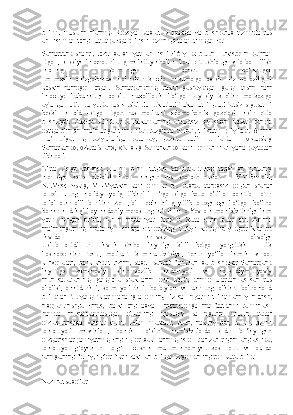 bo‘lib,   musulmonlarning   Rossiya   Davlat   Dumasida   va   boshqaruv   tizimida   rus
aholisi bilan teng huquqqa ega bo‘lishi lozimligi talab qilingan edi.
Samarqand shahri, uezdi  va viloyati  aholisi  1916 yilda butun Turkistonni  qamrab
olgan,   Rossiya   imperatorining   mahalliy   aholini   front   orti   ishlariga   safarbar   qilish
haqidagi   farmoniga   qarshi   ko‘tarilgan
umumxalq   qo‘zgolonida   faol   ishtirok   etib,   hukumatga   qarshi   o‘z   noroziligini
keskin   namoyon   etgan.   Samarqandning   ruslar   yashaydigan   yangi   qismi   ham
imperiya   hukumatiga   qarshi   muxolifatda   bo‘lgan   siyosiy   kuchlar   markaziga
aylangan   edi.   Bu   yerda   rus-sotsial   demokratlari   hukumatning   adolatsiz   siyosatini
keskin   tanqid   ostiga   olgan   rus   matbuoti   «Samarkand»   gaze ta si   nashr   etila
boshlaydi.   Gazeta   sahifalarida   hukumatning   adolatsiz   siyosatini   keskin   tanqid
ostiga olinishi ma’muriyat tomonidan tazyiqqa uchrab, to‘xtatib qo‘yiladi. Ammo
ma’muriyatning   tazyiqlariga   qaramay,   gazeta   turli   nomlarda   -   «Russkiy
Samarkand», «Zarafshan», «Nov ы y Samarkand» kabi nom lar bilan yana qaytadan
tiklanadi.
O‘rta   Osiyo   tarixida   muhim   o‘rin   tutgan   Samarqandning   tarixi   va   madaniy
merosiga   katta   qiziqish   bilan   qaragan   rus   sharqshunoslari   –   V.V.Bartold,
N.I.Veselovskiy,   V.L.Vyatkin   kabi   olimlar   bu   davrda   qarovsiz   qolgan   shahar
tarixi,   uning   moddiy   yodgorliklarini   o‘rganishga   katta   e’tibor   qaratib,   qator
tadqiqotlar   olib   bordilar.   Zero,   bir   necha   ming   yillik   tarixga   ega   bo‘lgan   ko‘hna
Samarqanddagi boy madaniy merosning ta’rifi hatto Yevropa mamlakatlariga ham
yetib   borgan   bo‘lib,   jahon   madaniyati   tarixida   katta   o‘rin   tutar   edi.   Ammo
ma’muriyatning   madaniy   merosga   e’tborsizligi   tufayli   ko‘pgina   yodgorliklar   bu
davrda   qarovsiz   ahvolga
tushib   qoldi.   Bu   davrda   shahar   hayotiga   kirib   kelgan   yangiliklar   –   ilk
bosmaxonalar,   teatr,   matbuot,   kommunikatsiya,   temir   yo‘llar   hamda   sanoat
korxonalari,   bank-kredit   tizimi,   savdo-sanoat   firmalari   va   boshqalar   Samarqand
hayotiga   zamonaviy   shaharsozlik   madaniyati   va   iqtisodiymoliyaviy
munosabatlarning   yangicha   shakllarini   olib   keldi,   ammo   ulardan   asosan   rus
aholisi,   amaldorlari,   sarmoyadorlari,   harbiylari   va   ularning   oilalari   bahramand
bo‘ldilar. Bu yangiliklar mahalliy aholining o‘z salohiyatini to‘liq namoyon etish,
rivojlantirishga   emas,   balki   eng   avvalo   metropoliya   manfaatlarini   ta’minlash
hamda   mustahkamlashga,   o‘lkaning   iqtisodiy   salohiyatini   imkon   qadar
o‘zlashtirishga   xizmat   qildi.   Lekin   matbuot,   teatr,   nashriyotlar,   ta’lim   tizimi
taraqqiyoti   masalalari,   hamda   qo‘shni   mamlakatlarda   sodir   bo‘layotgan
o‘zgarishlar   jamiyatning   eng   ilg‘or   vakillarining   islohotlar   zarurligini   anglashida,
taraqqiyot   g‘oyalarini   targ‘ib   etishda   muhim   ahamiyat   kasb   etdi   va   bunda
jamiyatning fidoiy, ilg‘or fikrli vakillari bo‘lgan ziyolilarning roli katta bo‘ldi. 
Nazorat savollari 