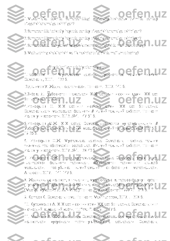 1.Mustamlaka   davrida   Samarqanddagi   ma’muriy-boshqaruv   tizimida   qanday
o‘zgarishlar amalga oshirilgan?
2.Samarqandda iqtisodiy hayotda qanday o‘zgarishlar amalga oshirilgan?
3.Samarqandda madaniy hayotda qanday o‘zgarishlar amalga oshirilgan?
4.Samarqandda faoliyat ko‘rsatgan korxonalar to‘g‘risida ma’lumot bering?
5.Matbuotning shakllanishi va ilk nashrlar to‘g‘risida ma’lumot bering?
                         Foydalanilgan adabiyotlar ro`yxati:
1. Ғаффоров   Ш .   Мустамлака   даврида   Туркистонда   таълим   тизими .
Самарканд, 2001. – 133 б.
 2.Долимов У. Жадид педагогикаси. Тошкент.- 2007.-140 б.
3.Зиёева   Д.   Ўзбекистон   шаҳарлари   XIX   асрнинг   иккинчи   ярми-   XX   аср
бошларида. Т., 2013;
4.Ирисқулов   О.   XIX   асрнинг   иккинчи   ярми-   XX   аср   бошларида
Самарқанддаги   мадрасалар   фаолияти   //   Илмий-таҳлилий   ахборот.   Тошкент
Ислом университети. 2013. №4. – 47-51 б.
5.Ирисқулов   О.Ж.   ХIХ   асрда   Самарқандда   қоғоз   ҳунармандчилиги   //
Ўзбекистон давлатчилиги тарихи масалалари илмий тўплами СамДУ. 2015. –
19-25 б.
6.   Ирисқулов   О.Ж.   Мустамлака   даврида   Самарқанд   шаҳрида   таълим
тизимида   трансформatsiон   жараёнлар.   //Илмий-таҳлилий   ахборот.   Тошкент
Ислом университети. 2017. №1. – 38-42 б.
7.   Ирисқулов   О.Ж.   Россия   мустамлакаси   даврида   Самарқанд   уезди   пахта
плантatsiяси   фаолияти   тарихидан.   //Ўзбекистон   тарихининг   долзарб
масалалари.   Республика   илмий-амалий   конференция   материалари.
Андижон. 2017. – 141-147 б.
8.   Жадидчилик   ислоҳот,   янгиланиш,   мустақилик   ва   тараққиёт   учун   кураш
(Туркистон   ва   Бухоро   жадидчилигига   янги   чизгилар)//Даврий   тўплам.   №   1.
(Масъул муҳаррир Д. Алимова.) Тошкент, Университет. 1999 й. – 218 б.
9. Каттаев К. Самарқанднома. Тошкент: Mashhur press, 2017. . - 308 б.
10. Курахмедов А. XIX аср иккинчи ярми-ХХ аср бошларида Самарқанднинг
иқтисодий ва маданий ҳаёти.-Т.: “Фан”. 2009. – 117 б.
11.   Маликов   А.   XX   аср   бошида   Самарқанд   мадрасалари   мударрисларининг
ислоҳотлари   хусусидаги   тортишувлари//Ўрта   асрлардаги   Самарқанд 