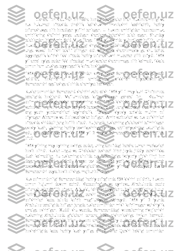 General fon Kaufman bir necha bor turli bahonalar bilan Buxoro amirligi va
rus   hukumati   o‘rtasida   tinchlik   kelishuvini   imzolashni   kechiktirib,   harbiy
to‘qnashuvga olib boradigan yo‘lni tanlagan. U Buxoro amirligidan haqoratomuz,
amirlikning   sha’nini   yerga   uradigan   shartlarni   bajarishni   talab   etgan.   Shunday
talablardan   biri   Amir   Said   Muzaffarga   1867   yil   oxirida   yuborilgan   bo‘lib,   unda
Buxoro   amirligining   Qo‘qon   xonligi   singari   «oq   podsho»   hukmronligini   tan   olib
unga   vassal   bo‘lishi   taklif   qilingan   edi.   «Tinchlik   shartnomasi»   ga   shu   tariqa
tayyorgarlik ko‘rish  ikki  o‘rtada harbiy to‘qnashuvni  muqarrar  qilib qo‘ydi. 1868
yil aprel oyiga qadar ikki o‘rtadagi muzokaralar shartnomaga olib kelmadi, ikkala
tomon ham urushga tayyorgarlik ko‘ra boshladi.
1868   yilda   Erjar   va   Jizzax   olingandan   so‘ng   ruslar   Samarqand   ostonasiga   yetib
keldilar,   bosqinchilar   Buxoro   amirligi ning   «ikkinchi   poytaxti»bo‘lgan
Samarqandni egallashga alohida ahamiyat berishgan.
Ruslar tomonidan Samarqand shahrini zabt etish 1868 yil 1 may kuni Cho‘ponota
tepaligida   boshlandi.   Ma’lumotlarga   ko‘ra,   shaxsan   general   fon   –   Kaufman
qo‘mondonligidagi   ruslar   armiyasining   soni   13500   kishidan   iborat   bo‘lib,   amir
sarbozlarining soni ulardan qariyb 5 baravar ko‘p edi. Jang vaqtidagi Kaufmanning
eng   yaqin   yordamchilari   keyinchalik   Turkiston   siyosiy   tarixida   muhim   rol
o‘ynagan   Abramov  va   Golovachevlar   bo‘lgan.  Amir   sarbozlari   va  rus  qo‘shinlari
o‘rtasida shiddatli jang bo‘lib o‘tadi. Bu jangda ruslarning g‘alabasini ta’minlagan
asosiy   kuch,   ularning   harbiy   texnikasining,   ayniqsa,   artilleriyasining   ustunligida
edi,   deb   qayd   qilish   mumkin.1868   yil   2   mayda   Samarqand   shahri   ruslar   qo‘liga
o‘tdi.
1868 yilning may oyining oxiriga qadar, uning atrofidagi barcha tuman markazlari
bosib   olindi.   Ruslar   Urgut   va   Chelakdan   tashqari   biror   joyda   jiddiy   qarshilikka
duch   kelmadilar.   Bu   ruslarning   aholida   rus   fuqaroligiga   ixtiyoriy   o‘tish   ilinji   bor
degan   tasavvurni   tug‘dirdi.   Ammo   tez   orada   ular   yerli   xalq   to‘g‘risida   sarob
tasavvurga   ega   ekanliklarini   angladilar.   1868   yilning   o‘zidayoq,   ruslar
Samarqandni qayta bosib olishga majbur bo‘ldilar.
Rus qo‘mondonligi Samarqanddagi harbiy qo‘rg‘onda 658 kishini qoldirib, Buxoro
tomon   hujumni   davom   ettirdi.   Kattaqo‘rg‘on   va   ayniqsa,   Zirabuloqda   qattiq
to‘qnashuvlar   bo‘lib   o‘tgan.   Afsuski,   ichki   ziddiyatlar   tufayli   amirlikning   butun
harbiy   qudratini   bosqinchilarga   qarshi   birlashtira   olmagan   Amir   Muzaffar
qo‘shinlari   katta   talofat   ko‘rib   mag‘lubiyatga   uchraydi.   1868   yil   2   iyunda
Zirabuloq tepaligida bo‘lgan jangda ruslar tomonidan misli ko‘rilmagan vahshiylik
amalga   oshirilgan.   Xuddi   shu   vaqtda,   Samarqanddagi   voqealarning   rivojlanishi
ruslarning   Zirabu loqda   g‘alabani   tantana   bilan   nishonlashiga   imkon   bermadi.
Samarqandning   olinishi   bilan,   Buxoro   amirligi   harbiy   qudratiga   shubha   tug‘ildi.
Samarqandni   ozod   etish   uchun   Shahrisabzdan   Jo‘rabek   va   Kitobdan   Bobobeklar
boshchiligida   katta   harbiy   kuch   yo‘lga   chiqdi.   Ular   Qarshi   bekligi   tomonidan 