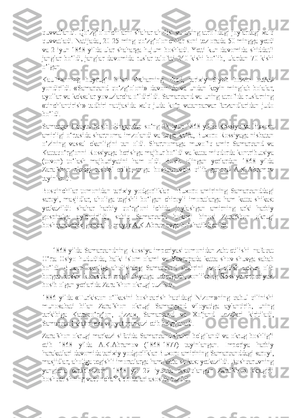 quvvatlandi. Qo‘zg‘olonchilarni shahar aholisi va uning atrofidagi joylardagi xalq
quvvatladi. Natijada, 20-25 ming qo‘zg‘olon chilar soni tez orada 50 mingga yetdi
va 2 iyun 1868 yilda ular shaharga hujum boshladi. Yetti kun davomida shiddatli
janglar   bo‘ldi,   janglar   davomida   ruslar   talofati   240   kishi   bo‘lib,   ulardan   70   kishi
o‘lgan.
Kaufmanning   buyrug‘i   bilan   shaharning   obod,   tarixiy   Siyob   bozori   butkul
yondirildi.   «Samarqand   qo‘zg‘oloni»   davomida   va   undan   keyin   ming lab   bolalar,
ayollar va keksalar yovuzlarcha o‘ldirildi. Samarqand va uning atrofida ruslarning
«tinchlantirish»   tadbiri   natijasida   xalq   juda   ko‘p   vatanparvar   farzandlaridan   judo
bo‘ldi.
Samarqand   qayta   bosib   olingandan   so‘ng   28   iyun   1868   yilda   Rossiya   va   Buxoro
amirligi o‘rtasida shartnoma imzolandi va unga ko‘ra, Buxoro Rossiyaga nisbatan
o‘zining   vassal   ekanligini   tan   oldi.   Shartnomaga   muvofiq   amir   Samarqand   va
Kattaqo‘rg‘onni Rossiyaga berishga majbur bo‘ldi va katta miqdorda kontributsiya
(tovon)   to‘lash   majburiyatini   ham   oldi.   Bosib   olingan   yerlardan   1868   yilda
Zarafshon   okrugi   tashkil   etilib,   unga   boshqaruvchi   qilib   general   A.K.Abramov
tayinlandi.
Bosqinchilar   tomonidan   tarixiy   yodgorliklar   -   Buxoro   amirining   Samarqanddagi
saroyi,   masjidlar,   aholiga   tegishli   bo‘lgan   chiroyli   imoratlarga   ham   katta   shikast
yetkazildi:   shahar   harbiy   qo‘rg‘oni   ichida   joylashgan   amirning   arki   harbiy
gospitalga   aylantirildi,   sobiq   Samarqand   hokimi   binosi   Zarafshon   okrugi
boshqaruvchisi general – mayor A.K.Abramovga bo‘shatib berildi. 
      1868 yilda Samarqandning Rossiya imperiyasi tomonidan zabt etilishi  nafaqat
O‘rta   Osiyo   hududida,   balki   islom   olami   va   Yevropada   katta   shov-shuvga   sabab
bo‘ldi.   Buxoro   xonligi   aholisining   Samarqand   shahrini   ozod   qilish   uchun   olib
borgan keskin kurashlari mag‘lubiyatga uchragach, xonlikning Rossiya imperiyasi
bosib olgan yerlarida Zarafshon okrugi tuziladi.
1886   yilda   «Turkiston   o‘lkasini   boshqarish   haqidagi   Nizom»ning   qabul   qilinishi
munosabati   bilan   Zarafshon   okrugi   Samarqand   viloyatiga   aylan tirib,   uning
tarkibiga   Kattaqo‘rg‘on,   Jizzax,   Samarqand   va   Xo‘jand   uezdlari   kiritiladi,
Samarqand shahri esa viloyat markazi etib belgilanadi.
Zarafshon okrugi markazi sifatida Samarqand shahri belgilandi va okrug boshlig‘i
etib   1868   yilda   A.K.Abramov   (1868-1877)   tayinlangan.   Imperiya   harbiy
harakatlari davomida tarixiy yodgorliklar Buxoro amirining Samarqanddagi saroyi,
masjidlar, aholiga tegishli imoratlarga ham katta shikast yetkazildi. Boshqaruvning
yangicha   tartib-nizomi   1868   yil   29   iyunda   tasdiqlangan   Zarafshon   okrugini
boshqarishning vaqtinchalik qoidalari asosida tuzildi. 