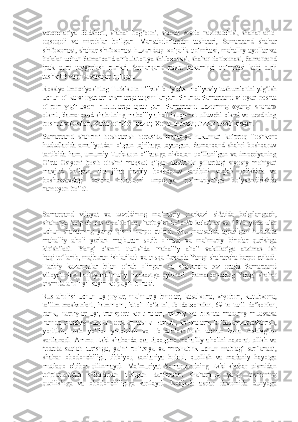 veterenariya   feldsheri,   shahar   bog‘boni,   shahar   savdo   nazoratchisi,   shahar   ariq-
oqsoqoli   va   miroblar   bo‘lgan.   Mansabdorlardan   tashqari,   Samarqand   shahar
shifoxonasi, shahar  shifoxonasi huzuridagi xo‘jalik qo‘mitasi, mahalliy ayollar va
bolalar uchun Samarqand ambulatoriya shifoxonasi, shahar dorixonasi, Samarqand
ipak   qurti   tayyorlash   punkti,   Samarqand   paxta   hakamligi   qo‘mitasi   kabi   turli
tashkilot va muassasalar bo‘lgan. 
Rossiya imperiyasining Turkiston o‘lkasi bo‘yicha moliyaviy tushumlarini yig‘ish
uchun o‘lka viloyatlari qismlarga taqsimlangan. Shunda Samarqand viloyati beshta
o‘lpon   yig‘iluvchi   hududlarga   ajratilgan.   Samarqand   uezdining   «yangi   shahar»
qismi, Samarqand shahrining mahalliy aholi istiqomat qiluvchi qismi va uezdning
boshqa volostlari, Kattaqo‘rg‘on uezdi; Xo‘jand uezdi; Jizzax uezdi kirgan. 
Samarqand   shahrini   boshqarish   borasida   imperiya   hukumati   ko‘proq   Toshkent
hududlarida   amaliyotdan   o‘tgan   tajribaga   tayangan.   Samarqand   shahri   boshqaruv
tartibida ham, umumiy Turkiston o‘lkasiga nisbatan  qo‘llanilgan va imperiyaning
O‘rta   Osiyoni   bosib   olishni   maqsad   qilgan   dastlabki   yillardagi   siyosiy   mohiyati
mavjud   bo‘lgan.   Bu   jihat   harbiy   boshqaruv   tartibini   saqlab   qolishida   va
boshqaruvdagi   barcha   holatlarni   imperiya   ma’muriyatiga   bo‘ysundirishda
namoyon bo‘ldi. 
Samarqand   viloyat   va   uezddining   ma’muriy   markazi   sifatida   belgilan gach,
shaharga   ko‘plab   rus   amaldorlari,   harbiylar   ko‘chib   keladilar   va   1871   yilda   ular
uchun   shaharning   yangi   qismi   barpo   etiladi.   Shu   maqsadda   ajratilgan   hududda
mahalliy   aholi   yerlari   majburan   sotib   olinadi   va   ma’muriy   binolar   qurishga
kirishiladi.   Yangi   qismni   qurishda   mahalliy   aholi   vakillariga   arzimas   ish
haqi to‘lanib, majburan ishlatiladi va qisqa fursatda Yangi shaharcha barpo etiladi.
Harbiy   kazarmalar   bilan   o‘rab   olingan   bu   shaharcha   tez   orada   Samarqand
viloyatining   harbiy-ma’muriy   markaziga   aylanadi.   Samarqandning   Yangi   shahar
qismida aholi yil sayin ko‘payib boradi. 
Rus   aholisi   uchun   uy-joylar,   ma’muriy   binolar,   kasalxona,   xiyobon,   kutubxona,
ta’lim   maskanlari,   hammom,   kitob   do‘koni,   ibodatxonalar,   69   ta   turli   do‘konlar,
bank,   harbiylar   uyi,   transport   kontoralari,   muzey   va   boshqa   madaniy   muassasa
hamda   maishiy  xizmat   idoralari   tashkil   etiladi,  ko‘chalarni   ko‘kalamzorlashtirish,
yoritish,   tosh   yo‘llar   yotqizish   va   obodonlashtirish   uchun   katta   mablag‘lar
sarflanadi.   Ammo   Eski   shaharda   esa   faqatgina   mahalliy   aholini   nazorat   qilish   va
itoatda   saqlab   turishga,   ya’ni   politsiya   va   mirshablik   uchun   mablag‘   sarflanadi,
shahar   obodonchiligi,   tibbiyot,   sanitariya   holati,   qurilish   va   madaniy   hayotga
mutlaqo   e’tibor   qilinmaydi.   Ma’muriyat   Samarqandning   Eski   shahar   qismidan
to‘planadigan   soliqlardan   tushgan   daromadni   shaharning   yangi   qismining
qurilishiga   va   obodonchiligiga   sarflaydi.   Natijada   asrlar   davomida   dunyoga 