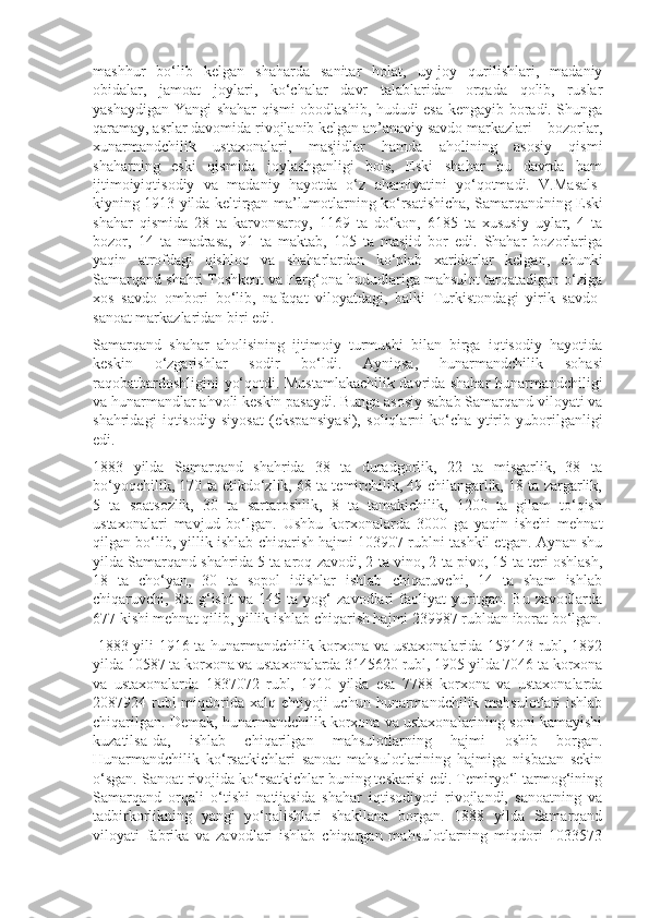 mashhur   bo‘lib   kelgan   shaharda   sanitar   holat,   uy-joy   qurilishlari,   madaniy
obidalar,   jamoat   joylari,   ko‘chalar   davr   talablaridan   orqada   qolib,   ruslar
yashaydigan Yangi shahar qismi obodlashib, hududi esa kengayib boradi. Shunga
qaramay, asrlar davomida rivojlanib kelgan an’anaviy savdo markazlari – bozorlar,
xunarmandchilik   ustaxonalari,   masjidlar   hamda   aholining   asosiy   qismi
shaharning   eski   qismida   joylashganligi   bois,   Eski   shahar   bu   davrda   ham
ijtimoiyiqtisodiy   va   madaniy   hayotda   o‘z   ahamiyatini   yo‘qotmadi.   V.Masals -
kiyning 1913 yilda keltirgan ma’lumotlarning ko‘rsatishicha, Samarqand ning Eski
shahar   qismida   28   ta   karvonsaroy,   1169   ta   do‘kon,   6185   ta   xususiy   uylar,   4   ta
bozor,   14   ta   madrasa,   91   ta   maktab,   105   ta   masjid   bor   edi.   Shahar   bozorlariga
yaqin   atrofdagi   qishloq   va   shaharlardan   ko‘plab   xaridorlar   kelgan,   chunki
Samarqand shahri Toshkent va Farg‘ona hududlariga mahsulot tarqatadigan o‘ziga
xos   savdo   ombori   bo‘lib,   nafaqat   viloyatdagi,   balki   Turkistondagi   yirik   savdo-
sanoat markazlaridan biri edi. 
Samarqand   shahar   aholisining   ijtimoiy   turmushi   bilan   birga   iqtisodiy   hayotida
keskin   o‘zgarishlar   sodir   bo‘ldi.   Ayniqsa,   hunar mandchilik   sohasi
raqobatbardoshligini yo‘qotdi. Mustamlakachilik davrida shahar hunarmandchiligi
va hunarmandlar ahvoli keskin pasaydi. Bunga asosiy sabab Samarqand viloyati va
shahridagi   iqtisodiy   siyosat   (ekspansiya si),   soliqlarni   ko‘cha   ytirib   yuborilganligi
edi.
1883   yilda   Samarqand   shahrida   38   ta   duradgorlik,   22   ta   misgarlik,   38   ta
bo‘yoqchilik, 170 ta etikdo‘zlik, 68 ta temirchilik, 49 chilangarlik, 18 ta zargarlik,
5   ta   soatsozlik,   30   ta   sartaroshlik,   8   ta   tamakichilik,   1200   ta   gilam   to‘qish
ustaxonalari   mavjud   bo‘lgan.   Ushbu   korxonalarda   3000   ga   yaqin   ishchi   mehnat
qilgan bo‘lib, yillik ishlab chiqarish hajmi 103907 rublni tashkil etgan. Aynan shu
yilda Samarqand shahrida 5 ta aroq zavodi, 2 ta vino, 2 ta pivo, 15 ta teri oshlash,
18   ta   cho‘yan,   30   ta   sopol   idishlar   ishlab   chiqaruvchi,   14   ta   sham   ishlab
chiqaruvchi,   8ta   g‘isht   va   145   ta   yog‘   zavodlari   faoliyat   yuritgan.   Bu   zavodlarda
677 kishi mehnat qilib, yillik ishlab chiqarish hajmi 239987 rubldan iborat bo‘lgan.
  1883 yili 1916 ta hunarmandchilik korxona va ustaxonalarida 159143 rubl, 1892
yilda 10587 ta korxona va ustaxonalarda 3145620 rubl, 1905 yilda 7046 ta korxona
va   ustaxonalarda   1837072   rubl,   1910   yilda   esa   7788   korxona   va   ustaxonalarda
2087924 rubl  miqdorida xalq ehtiyoji  uchun hunarmandchilik mahsulotlari  ishlab
chiqarilgan. Demak, hunarmandchilik korxona va ustaxonalarining soni kamayishi
kuzatilsa-da,   ishlab   chiqaril gan   mahsulotlarning   hajmi   oshib   borgan.
Hunarmandchilik   ko‘rsatkichlari   sanoat   mahsulotlarining   hajmiga   nisbatan   sekin
o‘sgan. Sanoat rivojida ko‘rsatkichlar buning teskarisi edi. Temiryo‘l tarmog‘ining
Samarqand   orqali   o‘tishi   natijasida   shahar   iqtisodiyoti   rivojlandi,   sanoatning   va
tadbirkorlikning   yangi   yo‘nalishlari   shakllana   borgan.   1888   yilda   Samarqand
viloyati   fabrika   va   zavodlari   ishlab   chiqargan   mahsulotlarning   miqdori   1033573 