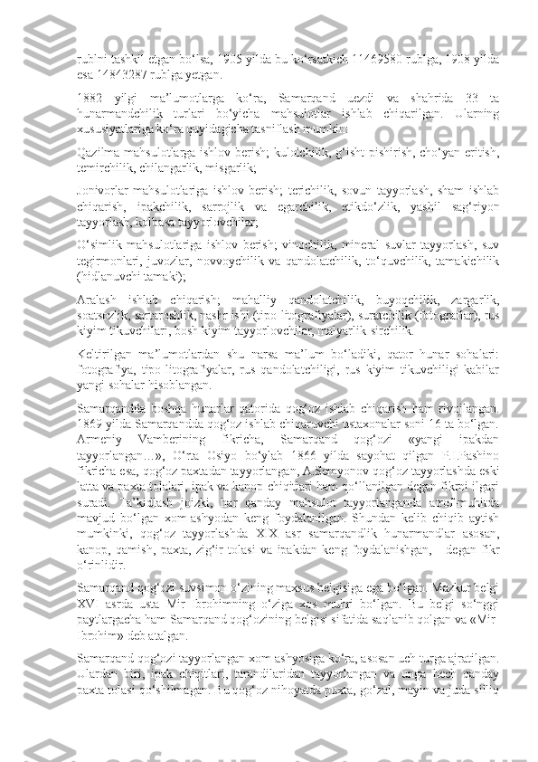 rublni tashkil etgan bo‘lsa, 1905 yilda bu ko‘rsatkich 11469580 rublga, 1908 yilda
esa 14843287 rublga yetgan.
1882   yilgi   ma’lumotlarga   ko‘ra,   Samarqand   uezdi   va   shahrida   33   ta
hunarmandchilik   turlari   bo‘yicha   mahsulotlar   ishlab   chiqarilgan.   Ularning
xususiyatlariga ko‘ra quyidagicha tasniflash mumkin:
Qazilma mahsulotlarga ishlov berish; kulolchilik, g‘isht pishirish, cho‘yan-eritish,
temirchilik, chilangarlik, misgarlik;
Jonivorlar   mahsulotlariga   ishlov   berish;   terichilik,   sovun   tayyorlash,   sham   ishlab
chiqarish,   ipakchilik,   sarrojlik   va   egarchilik,   etikdo‘zlik,   yashil   sag‘riyon
tayyorlash, kolbasa tayyorlovchilar;
O‘simlik   mahsulotlariga   ishlov   berish;   vinochilik,   mineral   suvlar   tayyorlash,   suv
tegirmonlari,   juvozlar,   novvoychilik   va   qandolatchilik,   to‘quvchilik,   tamakichilik
(hidlanuvchi tamaki);
Aralash   ishlab   chiqarish;   mahalliy   qandolatchilik,   buyoqchilik,   zargar lik,
soatsozlik, sartaroshlik, nashr ishi (tipo-litografiyalar), surat chilik (fotograflar), rus
kiyim tikuvchilari, bosh kiyim tayyorlovchilar, malyarlik-sirchilik.
Keltirilgan   ma’lumotlardan   shu   narsa   ma’lum   bo‘ladiki,   qator   hunar   sohalari:
fotografiya,   tipo-litografiyalar,   rus   qandolatchiligi,   rus   kiyim   tikuvchiligi   kabilar
yangi sohalar hisoblangan.
Samarqandda   boshqa   hunarlar   qatorida   qog‘oz   ishlab   chiqarish   ham   rivojlangan.
1869 yilda Samarqandda qog‘oz ishlab chiqaruvchi ustaxonalar soni 16 ta bo‘lgan.
Armeniy   Vamberining   fikricha,   Samarqand   qog‘ozi   «yangi   ipakdan
tayyorlangan…»,   O‘rta   Osiyo   bo‘ylab   1866   yilda   sayohat   qilgan   P.I.Pashino
fikricha esa, qog‘oz paxtadan tayyorlangan, A.Semyonov qog‘oz tayyorlashda eski
latta va paxta tolalari, ipak va kanop chiqitlari ham qo‘llanilgan degan fikrni ilgari
suradi.   Ta’kidlash   joizki,   har   qanday   mahsulot   tayyorlanganda   atrof-muhitda
mavjud   bo‘lgan   xom-ashyodan   keng   foydalanilgan.   Shundan   kelib   chiqib   aytish
mumkinki,   qog‘oz   tayyorlashda   XIX   asr   samarqandlik   hunarmandlar   asosan,
kanop,   qamish,   paxta,   zig‘ir   tolasi   va   ipakdan   keng   foydalanishgan,   -   degan   fikr
o‘rinlidir.
Samarqand qog‘ozi suvsimon o‘zining maxsus belgisiga ega bo‘lgan. Mazkur belgi
XVI   asrda   usta   Mir   Ibrohimning   o‘ziga   xos   muhri   bo‘lgan.   Bu   belgi   so‘nggi
paytlargacha ham Samarqand qog‘ozining belgisi sifatida saqlanib qolgan va «Mir-
Ibrohim» deb atalgan.
Samarqand qog‘ozi tayyorlangan xom-ashyosiga ko‘ra, asosan uch turga ajratilgan.
Ulardan   biri,   ipak   chiqitlari,   tarandilaridan   tayyorlangan   va   unga   hech   qanday
paxta tolasi qo‘shilmagan. Bu qog‘oz nihoyatda puxta, go‘zal, mayin va juda silliq 