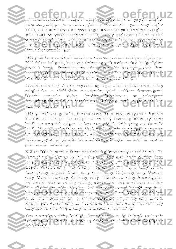 bo‘lib, sariq tusda tovlanib turgan. Bu qog‘oz «qog‘ozi abrishumiy» ya’ni «qog‘ozi
ipak»   deb   yuritilgan.   Samarqand   qog‘ozining   ikkinchi   xili   –   yarim   shoyi   qog‘oz
bo‘lib, u ipak xom-ashyosidan tayyorlangan. «Nimkatoniy» deb atalgan bu qog‘oz
qalin,   puxta   va   yaxshi   ohorlangan   bo‘lib,   bunday   qog‘ozdan   qilingan   kitobni
varaqlash qulay bo‘lgan. Uchinchi xil qog‘oz deyarli sof paxtadan tayyorlangan va
u   sifati   hamda   tayyorlash   usuliga   ko‘ra   yuqorida   aytib   o‘tilgan   qog‘ozlardan
birmuncha pastroq bo‘lgan
1869 yilda Samarqand shahrida turli mahsulot va tovarlarni sotishga mo‘ljallangan
2414 do‘kon bo‘lganki, bu so‘zsiz shaharning yirik savdo markazi bo‘lganligidan
guvohlik   beradi.   Samarqand   savdosining   yana   bir   xususiyati   savdo   faqat
bozorlarda, do‘konlarda emas, balki rastalarda ham olib borilgan. Rastalar ko‘proq
ixtisoslashgan bo‘lib, har bir rastada alohida mahsulot turi sotilgan. 
Bozorlar shaharning 1/3 qism maydonini egallagan. U bir tomondan shahar harbiy
qo‘rg‘onidan   to   Shohi-Zinda   mavzeigacha,   ya’ni   Toshkent   darvoza sigacha,
ikkinchi   tomondan   shahar   o‘rtasidan   Qalandarxona   va   So‘zangaron
darvozalarigacha  cho‘zilgan Bozorlar  savdo faoliyatiga qarab ikkiga:  kundalik va
katta bozorlarga bo‘lingan.
1868   yil   ma’lumotiga   ko‘ra,   Samarqanddagi   35   ta   karvonsaroylardan   faqatgina
bittasida   tozalanmagan   jun   sotilgan.   U   markaziy   bozorning   ichida   joylashgan
bo‘lib,   Jun-saroy   deb   atalgan.   Bu   karvonsaroy   Mulla   Orifboyning   xususiy   mulki
bo‘lib, 15 ta do‘kondan iborat edi. Mazkur do‘konlarning har biriga 8 botmondan
jun   joylashtirilgan.   Undan   tashqari,   «Go‘ri   Amir   masjidiga   tegishli   vaqf   yer
hududida   joylashgan   yana   50   tacha   do‘kon»   junli   buyumlar,   qoshma,   palas   va
gilamlar bilan savdo qilgan.
XIX asr ikkinchi yarmida Samarqand shahridagi karvonsaroylar soni 58 ta bo‘lib,
ular   turli   mahsulotlar   savdosi   bilan   shug‘ullanuvchi   savdo   majmualaridan   iborat
bo‘lgan. Mazkur karvon-saroylar savdo buyumi yoki uning asoschisini nomi bilan
atalgan.   Masalan,   saroyi   mayiz,   saroyi   ord,   saroyi   birinji   mayda,   saroyi   tamoku
furushi, saroyi rangubor furushi, saroyi shinni, saroyi Orifjonboy, saroyi Maxsum,
saroyi Muhammad, saroyi Karimboy, saroyi Podshoxi, Jun saroy. Arxiv xujjatlari
ma’lumotlari   asosida   ularning   kattaligi,   xizmat   turlari   haqida   ma’lumotlarni   ham
bilib   olishimiz   mumkin.   Masalan,   Davlat   qushbegi   saroyi   birinchi   qavatda   30
hujra, yerto‘lada uchta xona va omborxonaga ega bo‘lgan. Ikkinchi qavatida ham
30   ta   xona   mavjud   bo‘lgan.   Qo‘shhovuz   guzaridagi   Orifjon   boy   saroyida   45   ta
xona bo‘lgan. Maxsum saroyida 14 ta xona va 7 ta do‘kon, Muhammad Karim boy
saroyida 26 ta xona, Misgar saroyida 15 ta savdo xonalari bo‘lgan
Karvon-saroylar   sonining   ko‘pligi,   ularning   hajmi   kattaligi   shaharda   savdo-sotiq
ishlarining   jadal   borishi   va   tovar   ayirboshlash   miqdorining   ham   kattaligidan
dalolat beradi.  