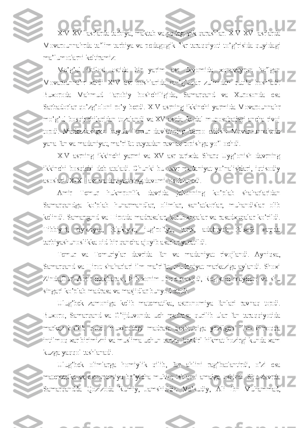 XIV-XVI asrlarda tarbiya, maktab va pedagogik qarashlar. XIV-XVI asrlarda
Movarounnahrda ta’lim-tarbiya  va pedagogik  fikr   taraqqiyoti   to’g’risida  quyidagi
ma’lumotlarni keltiramiz:
Mo’g’ul   istilosi   ostida   bir   yarim   asr   davomida   xonavayron   bo’lgan
Movarounnahr   xalqi   XIV   asr   boshlarida   mo’g’ullar   zulmidan   quti la   boshladi.
Buxoroda   Mahmud   Tarobiy   boshchiligida,   Samarqand   va   Xurosonda   esa
Sarbadorlar   qo’zg’oloni   ro’y   berdi.   XIV   asrning   ikkinchi   yarmida  Movarounnahr
mo’g’ul bosqinchilaridan tozalandi va XV asrda feodal munosabatlari ancha rivoj
topdi.   Markazlashgan   buyuk   Temur   davlatining   barpo   etilishi   Movarounnahrda
yana fan va madaniyat, ma’rifat qaytadan ravnaq topishga yo’l ochdi.
XIV   asrning   ikkinchi   yarmi   va   XV   asr   tarixda   Sharq   Uyg’onish   davrning
ikkinchi   bosqichi   deb   ataladi.   Chunki   bu   davr   madaniyat   yo’nalishlari,   iqtisodiy
asoslari IX-XII asr madaniyatining davomi hisoblanadi.
Amir   Temur   hukmronlik   davrida   jahonning   ko’plab   shaharlaridan
Samarqandga   ko’plab   hunarmandlar,   olimlar,   san’atkorlar,   muhandislar   olib
kelindi. Samarqand va Hirotda madrasalar, kutubxonalar va rasadxonalar ko’rildi.
Tibbiyot,   riyoziyot,   falakiyot,   jug’rofiya,   tarix,   adabiyot,   falsafa   xamda
tarbiyashunoslikka oid bir qancha ajoyib asarlar yaratildi.
Temur   va   Temuriylar   davrida   fan   va   madaniyat   rivojlandi.   Ayniqsa,
Samarqand   va   Hirot   shaharlari   ilm   ma’rifat,   madaniyat   markaziga   aylandi.   Shoxi
Zinda,Guri   Amir   maqbarasi,   Bibixonim   Jome   masjidi,   Registon   maydoni   va   shu
singari ko’plab madrasa va masjidlar bunyod etildi.
Ulug’bek   zamoniga   kelib   matematika,   astronomiya   fanlari   rav naq   topdi.
Buxoro,   Samarqand   va   G’ijduvonda   uch   madrasa   qurilib   ular   fan   taraqqiyotida
markaz   bo’lib   qoldi.   Buxorodagi   madrasa   pesh toqiga   yozilgan   "Ilm   olmoqqa
intilmoq xar birimizni va muslima uchun qarzu farzdir" hikmat hozirgi kunda xam
kuzga yaqqol tashlanadi.
Ulug’bek   olimlarga   homiylik   qilib,   fan   ahlini   rag’batlantirdi,   o’zi   esa
matematika   va   astronomiya   bo’yicha   muhim   ishlarni   amalga   oshirdi.   Shu   davrda
Samarqandda   Qozizoda   Rumiy,   Jamshiddin   Ma’sudiy,   Ali   Ibn   Muhammad, 