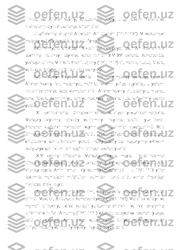 Hirotda   esa   Alisher   Navoiy,   Abdurahmon   Jomiy,   Ulug’   rassom   Behzod   va
boshqalar ijodiyot chukqilariga ko’tarildilar.
Ulug’bekning   shogirdi   Aloviddin   Ali   Qushchi   (1403-1474)   Mova raunnaxr
madaniy va ilmiy hayotida katta rol o’ynaydi.
Astronomiya   to’g’risidagi   "Risoali   Dar   Falakkiyet"   asari   Ali   Kushchi   o’z
davrining   Ptalomeyi   deyishga   sabab   bo’ldi.   XIV-XV   asrlarda   Samarqandda
yashagan alloma Mir Said Sharif Jurjoniy (1340-1413) til, mantiq, huquq, falsafa,
va boshqa fanlarga oid 50 dan ortiq asar yozdi.
Sulton   Xusayn   Boyqaro   davrida   Hirot   ilmiy-madaniy   markazga   aylandi.
Alisher   Navoiy   fan,   madaniyat,   ma’rifat   ishlarini   yo’lga   quyishda,   u   yerlarni
obodonlashtirishga   katta   xizmatlar   qildi.   Alisher   Navoiy   til,   adabiyot,   musiqa,
tarix,   falsafa,   astronomiya,   tarbiya   nazariyasi   sohasida   juda   ko’p   ilmiy   asarlar
yaratdi.
XIII   asr   boshlarida       Chingizxon   istilosi     va   qilgan    yovuzliklari   natijasida
Markaziy   Osiyoning     iqtisodiy     va   ijtimoiy       hayotida     talafot       yuz     berdi.
Shaharlar     sug’orish     inshoatlari     vayron       bo’ldi,   olimlar     quvgin   qilindi.   Xalq
Chingizxon   zulmiga   qarshi   qo’zg’aldi,   unga     bo’lgan     nafrati     ifodalangan
«Guldursin»   kabi   afsonalarni   yaratdi.   Badiy   adabiyotda   Baguziyning   «Kissom
Rabguziy» kabi  islom  dini targ’ib  qilingan  asarlar  yozildi.
XIV     asrning     O’rtalarida     Markaziy     Osiyoda     mayda       feodal   hakimlar
O’rtasida nizo kuchaydi, iqtisod   mushkullashdi, siyosatda   nizolar   avj oldi.   Ana
shunday   paytda   Amir   Temur       siyosat   maydoniga   chiqdi.       U   1370-1405   yillar
davomida   mamlakatni   mo’g’ullar     zulmidan     ozod   qildi,   xonlar   o’rtasidagi
nizolarga  chek   quydi.
Amir   Temur   zamonida   tarix   ilmi,   tarixshunoslik     sohasida     muhim   ishlar
qilindi.   Masalan,   Abdurazoq   Samarqandiyning   (1413-1482)   Matla’   as-sa’diyn   va
majma’     al-baxroy,     «Ikki   saodatli   yulduzning   chiqishi     va   ikki   dengizning
qo’shilishi»   hofizi     Abruning   (1361-1430)   «Zubdot     at-tavarix»     asarlari     yuzaga
keldi.     Bu  asarlarda   Amir  Temur      va  temuriylar      faoliyati,  mamlakatda     sodir
bo’lgan madaniy va ijtimoiy-siyosiy   hayotni  bayon  etildi. 