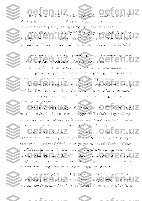 Amir   Temur   saroyida   olimlardan     Abdujabbor   Xorazmiy,   Shamsiddin
Munshiy, Abdullo  Lison, Jamol  Xakiy va boshqalar  ham  xizmat  qilib, turli  ilm-
fanga  doir  asarlar   yaratib, ularning rivojiga  katta hissa   qo’shdilar.
Amir Temur   o’z shohlik faoliyatida ijtimoiy-siyosiy masalalar    bilan birga
madaniyat,   ilm-fanning     rivojiga     alohida   e’tibor   beradi.   Buni   mamlakatni
boshqarishda   olimlar,   din     ulamolari   bilan   bo’lgan   muloqoti     misolida   ko’rish
mumkin.
Amir Temur   davlat ishlarida   Islom dinining   nufuz-e’tiboridan foydalandi,
Islom  dinining ulug’ namoyandalarini e’zozlab, hurmat  qiladi.
Umuman Amir Temurning xalq oldidagi xizmati  benihoyat kattadir.
             Ulug’bek  1 39 4  yilning 22 martida Eronning  g’arbdagi Sultoniya shahrida
bobosi  Sohibqiron Amir Temurning   harbiy  yurishi   paytida  tavallud topdi.
U   Shohruh   mirzoning     to’ng’ich     o’g’li   bo’lib,   unga   Muhammad   Tarag’ay
ismi   berildi-yu, lekin     uni bobosi     alohida mehr bilan « Ulug’bek »   deb atagani
uchun   uning asosiy     ismi   Ulug’bek    bo’lib   qoladi     va     jahonga     ana shu nom
bilan    shuhrat  tarqatadi.
O’rta asrlardan saqlanib qolgan   kitoblardan  ma’lum  bo’lishicha saltanatga
vorislar       davlatini       boshqarishda       muayyan   tartib-qoidalar     bayon   qilingan
qo’llanmalar   asosida     tayyorlagan.   Shulardan   biri     shahzodalar   va   xonzodalar
bilishi zarur bo’lgan «Suluk  ul-mulk» (Podshohlarga qo’llanma) kitobidir. 
Ulug’bek   maktabi tarixida  muhim rol o’ynagan boshqa yirik matematik va
astronomlardan       biri     G’iyosiddin   Jamshid   ibn     Mas’ud   edi.   U   416   yilidayoq
astronomik       asboblar   to’g’risida     risola   yozgan   edi.   Bu   asboblarning   ko’pidan
Ulug’bek rasadxonasida    foydalanilgan.  U matematika va astronomiyaga oid bir
qancha     asarlarning   muallifidir.   «Ziji     jadidi       kuragoniy»     deb   nomlangan
Ulug’bek   astronomiya   jadvali   O’rta   asrlarda   lotin   tiliga       tarjima     qilib,   Yevropa
olimlari orasida  keng   tarqalgan  bu  fikrimizning yaqqol isbotidir.
                    Alisher Navoiy (1441-1501 ).   Qomusiy bilimlar sohibi, buyuk mutafakkir
Alisher   Navoiy   fan   san’atining     turli   sohalarim     adabiyot,   tarix,     til   bilimlari,
musiqa,     tasviriy   sanat,   me’morchilik     va   boshqalarni   rivojlantirishga   ham   katta 