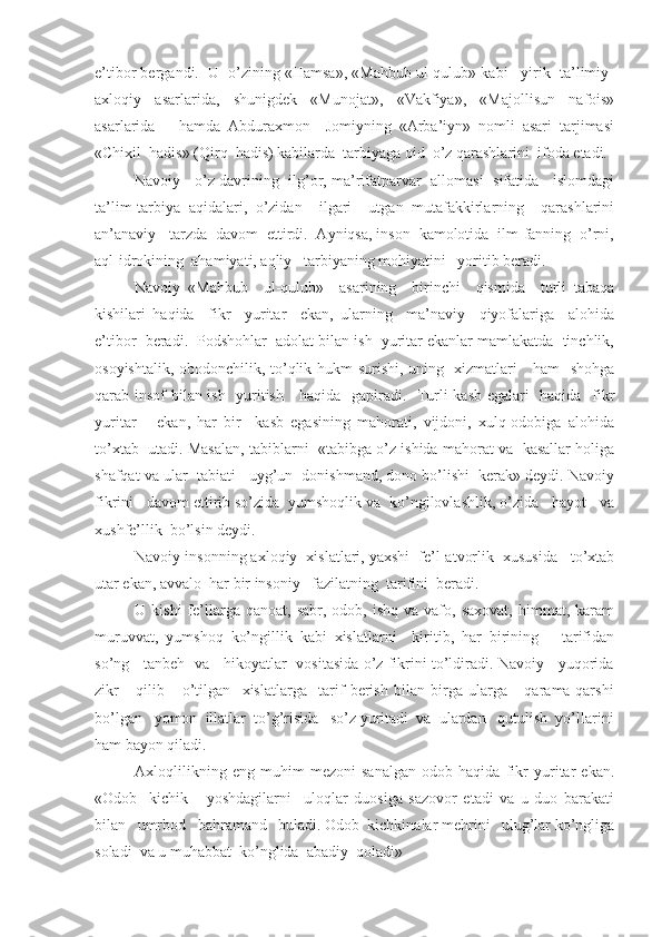 e’tibor bergandi.  U  o’zining «Hamsa», «Mahbub ul-qulub» kabi   yirik  ta’limiy-
axloqiy   asarlarida,   shunigdek   «Munojat»,   «Vakfiya»,   «Majollisun   nafois»
asarlarida       hamda   Abduraxmon     Jomiyning   «Arba’iyn»   nomli   asari   tarjimasi
«Chixil  hadis» (Qirq  hadis) kabilarda  tarbiyaga oid  o’z qarashlarini  ifoda etadi.
Navoiy    o’z davrining  ilg’or, ma’rifatparvar  allomasi   sifatida    islomdagi
ta’lim-tarbiya   aqidalari,   o’zidan     ilgari     utgan   mutafakkirlarning     qarashlarini
an’anaviy   tarzda  davom  ettirdi.  Ayniqsa, inson  kamolotida  ilm-fanning  o’rni,
aql-idrokining  ahamiyati, aqliy   tarbiyaning mohiyatini   yoritib beradi.
Navoiy   «Mahbub     ul-qulub»     asarining     birinchi     qismida     turli   tabaqa
kishilari   haqida     fikr     yuritar     ekan,   ularning     ma’naviy     qiyofalariga     alohida
e’tibor  beradi.  Podshohlar  adolat bilan ish  yuritar ekanlar mamlakatda  tinchlik,
osoyishtalik, obodonchilik, to’qlik hukm surishi, uning   xizmatlari     ham   shohga
qarab insof bilan ish   yuritish     haqida   gapiradi.   Turli kasb egalari   haqida   fikr
yuritar       ekan,   har   bir     kasb   egasining   mahorati,   vijdoni,   xulq-odobiga   alohida
to’xtab  utadi. Masalan, tabiblarni  «tabibga o’z ishida mahorat va  kasallar holiga
shafqat va ular  tabiati   uyg’un  donishmand, dono bo’lishi  kerak» deydi. Navoiy
fikrini   davom ettirib so’zida  yumshoqlik va  ko’ngilovlashlik, o’zida   hayot   va
xushfe’llik  bo’lsin deydi.
Navoiy insonning axloqiy  xislatlari, yaxshi  fe’l-atvorlik  xususida   to’xtab
utar ekan, avvalo  har bir insoniy   fazilatning  tarifini  beradi.
U  kishi  fe’llarga  qanoat,   sabr,  odob,  ishq  va  vafo,  saxovat,   himmat,  karam
muruvvat,   yumshoq   ko’ngillik   kabi   xislatlarni     kiritib,   har   birining       tarifidan
so’ng     tanbeh   va     hikoyatlar   vositasida o’z fikrini to’ldiradi. Navoiy     yuqorida
zikr       qilib       o’tilgan     xislatlarga     tarif   berish   bilan   birga   ularga       qarama-qarshi
bo’lgan   yomon  illatlar  to’g’risida   so’z yuritadi  va  ulardan   qutulish  yo’llarini
ham bayon qiladi.
Axloqlilikning   eng   muhim   mezoni   sanalgan   odob   haqida   fikr   yuritar   ekan.
«Odob     kichik       yoshdagilarni     uloqlar   duosiga   sazovor   etadi   va   u   duo   barakati
bilan   umrbod   bahramand   buladi. Odob  kichkinalar mehrini   ulug’lar ko’ngliga
soladi  va u muhabbat  ko’nglida  abadiy  qoladi» 