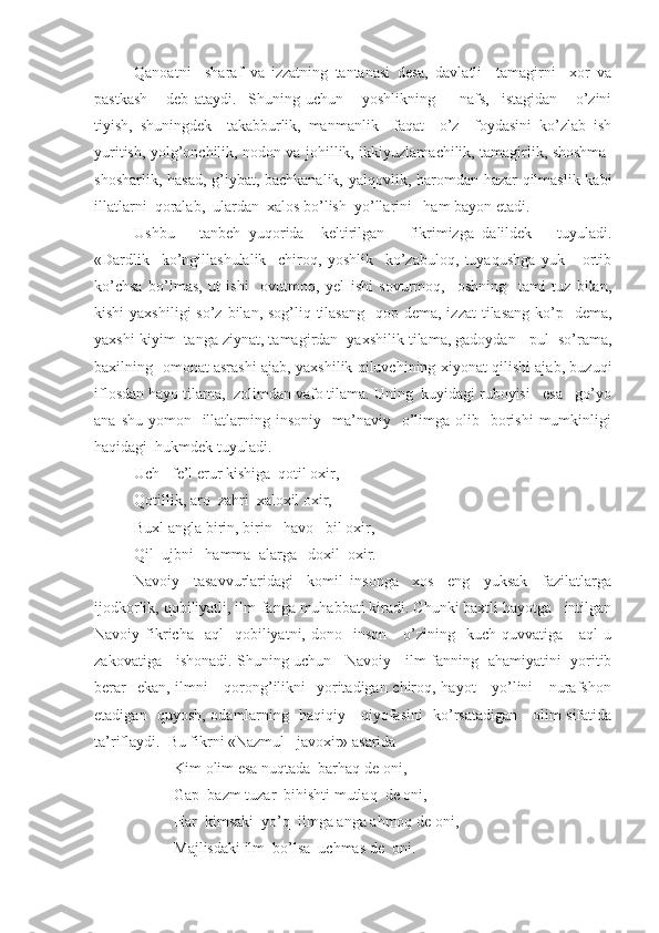 Qanoatni     sharaf   va   izzatning   tantanasi   desa,   davlatli     tamagirni     xor   va
pastkash       deb   ataydi.     Shuning   uchun       yoshlikning         nafs,     istagidan       o’zini
tiyish,   shuningdek     takabburlik,   manmanlik     faqat     o’z     foydasini   ko’zlab   ish
yuritish, yolg’onchilik, nodon va johillik, ikkiyuzlamachilik, tamagirlik, shoshma-
shosharlik, hasad, g’iybat, bachkanalik, yalqovlik, haromdan hazar qilmaslik kabi
illatlarni  qoralab,  ulardan  xalos bo’lish  yo’llarini   ham bayon etadi.
Ushbu       tanbeh   yuqorida     keltirilgan       fikrimizga   dalildek       tuyuladi.
«Dardlik     ko’ngillashulalik     chiroq,   yoshlik     ko’zabuloq,   tuyaqushga   yuk       ortib
ko’chsa   bo’lmas,   ut   ishi     ovutmoq,   yel   ishi   sovurmoq,     oshning     tami   tuz   bilan,
kishi  yaxshiligi  so’z  bilan, sog’liq tilasang    qop dema, izzat  tilasang ko’p   dema,
yaxshi kiyim  tanga ziynat, tamagirdan  yaxshilik tilama, gadoydan   pul  so’rama,
baxilning   omonat asrashi ajab, yaxshilik qiluvchining xiyonat qilishi ajab, buzuqi
iflosdan hayo tilama,  zolimdan vafo tilama. Uning  kuyidagi ruboyisi   esa   go’yo
ana  shu  yomon    illatlarning insoniy     ma’naviy     o’limga  olib   borishi   mumkinligi
haqidagi  hukmdek tuyuladi.
Uch   fe’l erur kishiga  qotil oxir,
Qotillik, aro  zahri  xaloxil oxir,
Buxl angla birin, birin   havo   bil oxir,
Qil  ujbni   hamma  alarga   doxil  oxir.
Navoiy     tasavvurlaridagi     komil   insonga     xos     eng     yuksak     fazilatlarga
ijodkorlik, qobiliyatli, ilm-fanga muhabbati kiradi. Chunki baxtli hayotga   intilgan
Navoiy  fikricha    aql    qobiliyatni,  dono    inson       o’zining    kuch  quvvatiga      aql-u
zakovatiga     ishonadi. Shuning uchun     Navoiy     ilm-fanning   ahamiyatini   yoritib
berar    ekan, ilmni     qorong’ilikni    yoritadigan chiroq, hayot      yo’lini      nurafshon
etadigan   quyosh, odamlarning   haqiqiy     qiyofasini   ko’rsatadigan     olim sifatida
ta’riflaydi.  Bu fikrni «Nazmul   javoxir» asarida
Kim olim esa nuqtada  barhaq de oni,
Gap  bazm tuzar  bihishti mutlaq  de oni,
Har  kimsaki  yo’q  ilmga anga ahmoq de oni,
Majlisdaki ilm  bo’lsa  uchmas de  oni. 