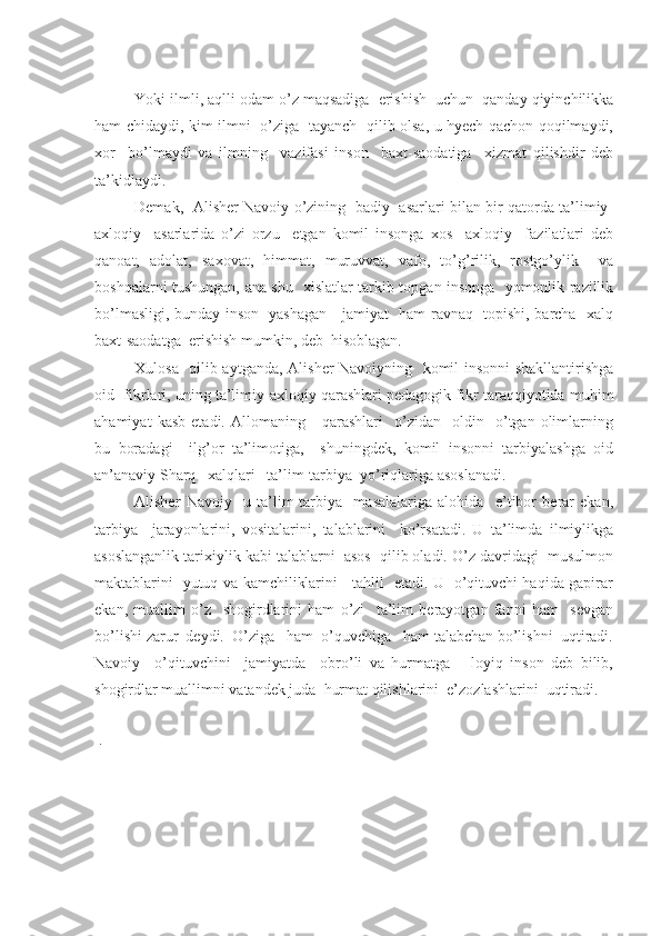 Yoki ilmli, aqlli odam o’z maqsadiga  erishish  uchun  qanday qiyinchilikka
ham chidaydi, kim ilmni   o’ziga   tayanch   qilib olsa, u hyech qachon qoqilmaydi,
xor     bo’lmaydi   va   ilmning     vazifasi   inson     baxt-saodatiga     xizmat   qilishdir   deb
ta’kidlaydi.
Demak,   Alisher Navoiy o’zining   badiy   asarlari bilan bir qatorda ta’limiy-
axloqiy     asarlarida   o’zi   orzu     etgan   komil   insonga   xos     axloqiy     fazilatlari   deb
qanoat,   adolat,   saxovat,   himmat,   muruvvat,   vafo,   to’g’rilik,   rostgo’ylik     va
boshqalarni tushungan, ana shu   xislatlar tarkib topgan insonga   yomonlik razillik
bo’lmasligi, bunday inson   yashagan     jamiyat   ham ravnaq   topishi, barcha   xalq
baxt-saodatga  erishish mumkin, deb  hisoblagan.
Xulosa   qilib aytganda, Alisher Navoiyning   komil insonni shakllantirishga
oid  fikrlari, uning ta’limiy-axloqiy qarashlari pedagogik fikr taraqqiyotida muhim
ahamiyat   kasb   etadi.  Allomaning       qarashlari     o’zidan     oldin     o’tgan   olimlarning
bu   boradagi     ilg’or   ta’limotiga,     shuningdek,   komil   insonni   tarbiyalashga   oid
an’anaviy Sharq   xalqlari   ta’lim-tarbiya  yo’riqlariga asoslanadi.
Alisher   Navoiy     u   ta’lim-tarbiya     masalalariga   alohida     e’tibor   berar   ekan,
tarbiya     jarayonlarini,   vositalarini,   talablarini     ko’rsatadi.   U   ta’limda   ilmiylikga
asoslanganlik tarixiylik kabi talablarni  asos  qilib oladi. O’z davridagi  musulmon
maktablarini   yutuq va kamchiliklarini     tahlil   etadi. U   o’qituvchi haqida gapirar
ekan,   muallim   o’z     shogirdlarini   ham   o’zi     ta’lim   berayotgan   fanni   ham     sevgan
bo’lishi zarur  deydi.  O’ziga   ham  o’quvchiga   ham talabchan bo’lishni  uqtiradi.
Navoiy     o’qituvchini     jamiyatda     obro’li   va   hurmatga       loyiq   inson   deb   bilib,
shogirdlar muallimni vatandek juda  hurmat qilishlarini  e’zozlashlarini  uqtiradi.
 
 .  