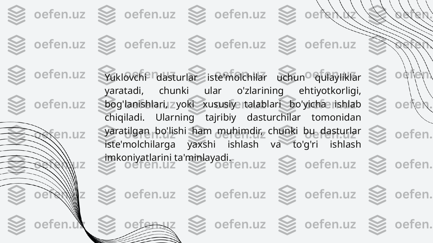 Yuklovchi  dasturlar  iste'molchilar  uchun  qulayliklar 
yaratadi,  chunki  ular  o'zlarining  ehtiyotkorligi, 
bog'lanishlari,  yoki  xususiy  talablari  bo'yicha  ishlab 
chiqiladi.  Ularning  tajribiy  dasturchilar  tomonidan 
yaratilgan  bo'lishi  ham  muhimdir,  chunki  bu  dasturlar 
iste'molchilarga  yaxshi  ishlash  va  to'g'ri  ishlash 
imkoniyatlarini ta'minlayadi. 