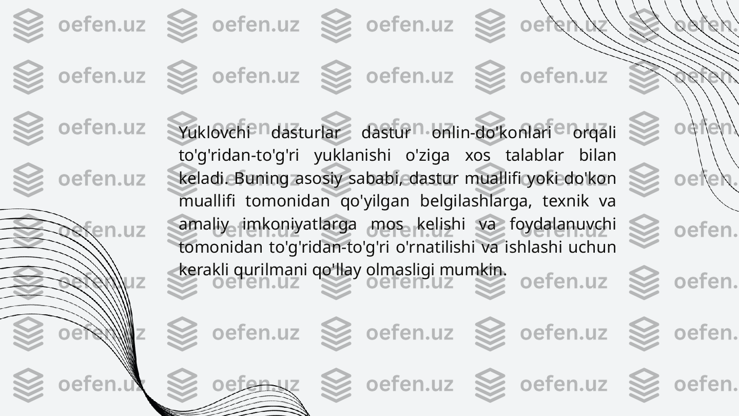 Yuklovchi  dasturlar  dastur  onlin-do'konlari  orqali 
to'g'ridan-to'g'ri  yuklanishi  o'ziga  xos  talablar  bilan 
keladi.  Buning  asosiy  sababi,  dastur  muallifi  yoki  do'kon 
muallifi  tomonidan  qo'yilgan  belgilashlarga,  texnik  va 
amaliy  imkoniyatlarga  mos  kelishi  va  foydalanuvchi 
tomonidan  to'g'ridan-to'g'ri  o'rnatilishi  va  ishlashi  uchun 
kerakli qurilmani qo'llay olmasligi mumkin. 