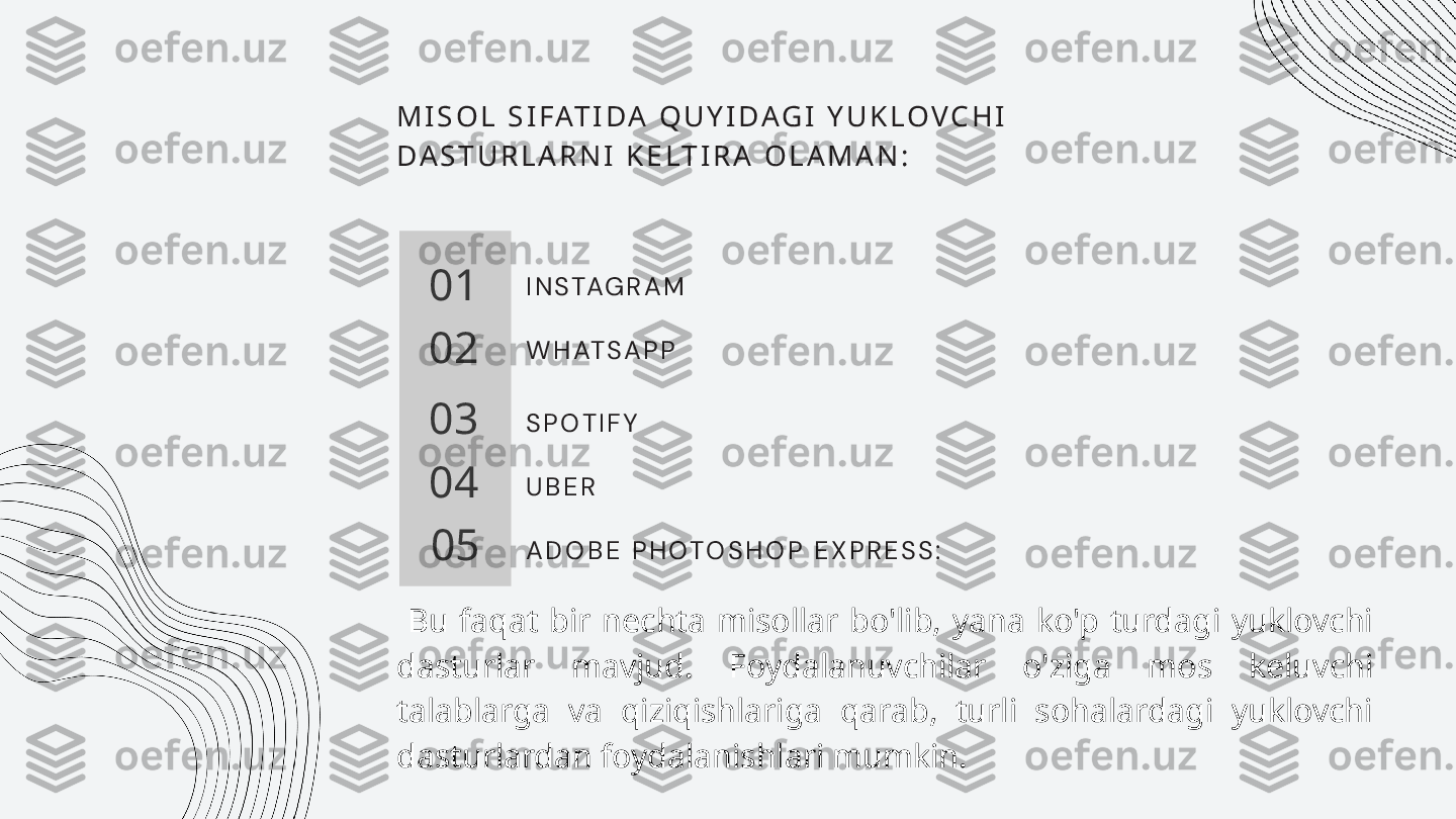M I S O L   S I F AT I D A   Q U Y I D A G I   Y U K L O V C H I  
D A S T U R L A R N I   K E L T I R A   O L A M A N :
01
02
03
04
05 I N S TA G R A M
W H AT S A P P
S P O T I F Y
U B E R
A D O B E   P H O T O S H O P   E X P R E S S :  
  Bu  faqat  bir  nechta  misollar  bo'lib,  yana  ko'p  turdagi  yuklovchi 
dasturlar  mavjud.  Foydalanuvchilar  o'ziga  mos  keluvchi 
talablarga  va  qiziqishlariga  qarab,  turli  sohalardagi  yuklovchi 
dasturlardan foydalanishlari mumkin. 