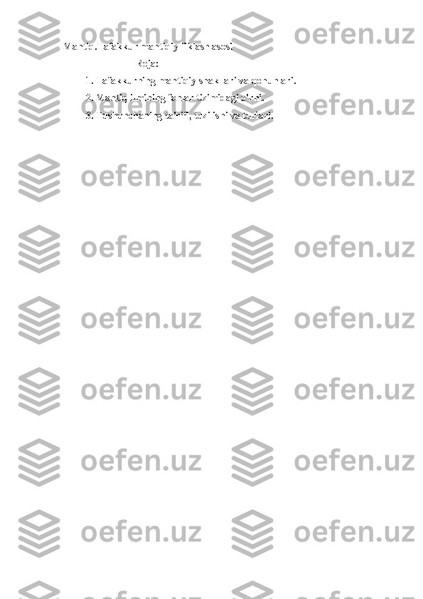  Mantiq.Tafakkur mantiqiy fiklash asosi
Reja:
1. Tafakkurning mantiqiy shakllari va qonunlari. 
2. Mantiq ilmining fanlar tizimidagi o'rni. 
3. Tushunchaning ta'rifi, tuzilishi va turlari.  