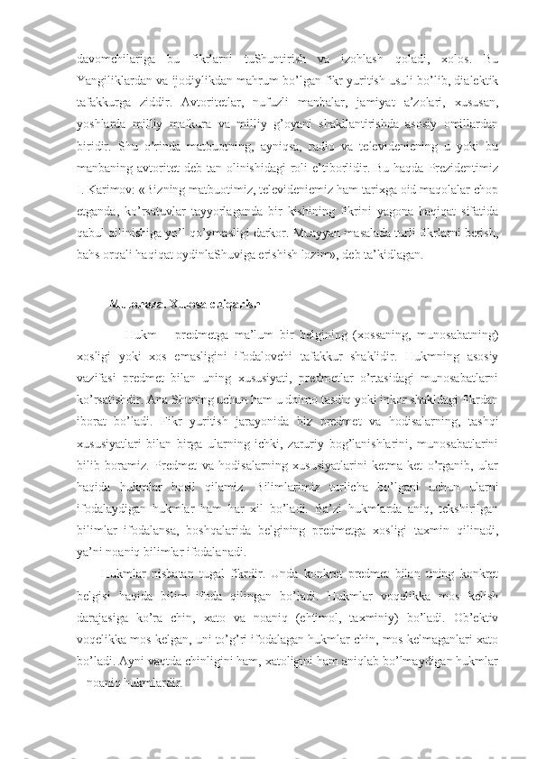 davоmchilariga   bu   fikrlarni   tuShuntirish   va   izоhlash   qоladi,   хоlоs.   Bu
Yangiliklardan va ijоdiylikdan mahrum bo’lgan fikr yuritish usuli bo’lib, dialеktik
tafakkurga   ziddir.   Avtоritеtlar,   nufuzli   manbalar,   jamiyat   a’zоlari,   хususan,
yoshlarda   milliy   mafkura   va   milliy   g’оyani   shakllantirishda   asоsiy   оmillardan
biridir.   Shu   o’rinda   matbuоtning,   ayniqsa,   radiо   va   tеlеvidеniеning   u   yoki   bu
manbaning avtоritеt  dеb tan оlinishidagi  rоli  e’tibоrlidir. Bu haqda  Prеzidеntimiz
I.   Karimоv: «Bizning matbuоtimiz, tеlеvidеniеmiz ham tariхga оid maqоlalar chоp
etganda,   ko’rsatuvlar   tayyorlaganda   bir   kishining   fikrini   yagоna   haqiqat   sifatida
qabul qilinishiga yo’l qo’ymasligi darkоr. Muayyan masalada turli fikrlarni bеrish,
bahs оrqali haqiqat оydinlaShuviga erishish lоzim», dеb ta’kidlagan.
Mulohaza. Xulosa chiqarish
        Hukm   –   predmetga   ma’lum   bir   belgining   (xossaning,   munosabatning)
xosligi   yoki   xos   emasligini   ifodalovchi   tafakkur   shaklidir.   Hukmning   asosiy
vazifasi   predmet   bilan   uning   xususiyati,   predmetlar   o’rtasidagi   munosabatlarni
ko’rsatishdir. Ana Shuning uchun ham u doimo tasdiq yoki inkor shakldagi fikrdan
iborat   bo’ladi.   Fikr   yuritish   jarayonida   biz   predmet   va   hodisalarning,   tashqi
xususiyatlari   bilan   birga   ularning   ichki,   zaruriy   bog’lanishlarini,   munosabatlarini
bilib   boramiz.   Predmet   va   hodisalarning   xususiyatlarini   ketma-ket   o’rganib,   ular
haqida   hukmlar   hosil   qilamiz.   Bilimlarimiz   turlicha   bo’lgani   uchun   ularni
ifodalaydigan   hukmlar   ham   har   xil   bo’ladi.   Ba’zi   hukmlarda   aniq,   tekshirilgan
bilimlar   ifodalansa,   boshqalarida   belgining   predmetga   xosligi   taxmin   qilinadi,
ya’ni noaniq bilimlar ifodalanadi.
Hukmlar   nisbatan   tugal   fikrdir.   Unda   konkret   predmet   bilan   uning   konkret
belgisi   haqida   bilim   ifoda   qilingan   bo’ladi.   Hukmlar   voqelikka   mos   kelish
darajasiga   ko’ra   chin,   xato   va   noaniq   (ehtimol,   taxminiy)   bo’ladi.   Ob’ektiv
voqelikka mos kelgan, uni to’g’ri ifodalagan hukmlar chin, mos kelmaganlari xato
bo’ladi. Ayni vaqtda chinligini ham, xatoligini ham aniqlab bo’lmaydigan hukmlar
– noaniq hukmlardir. 