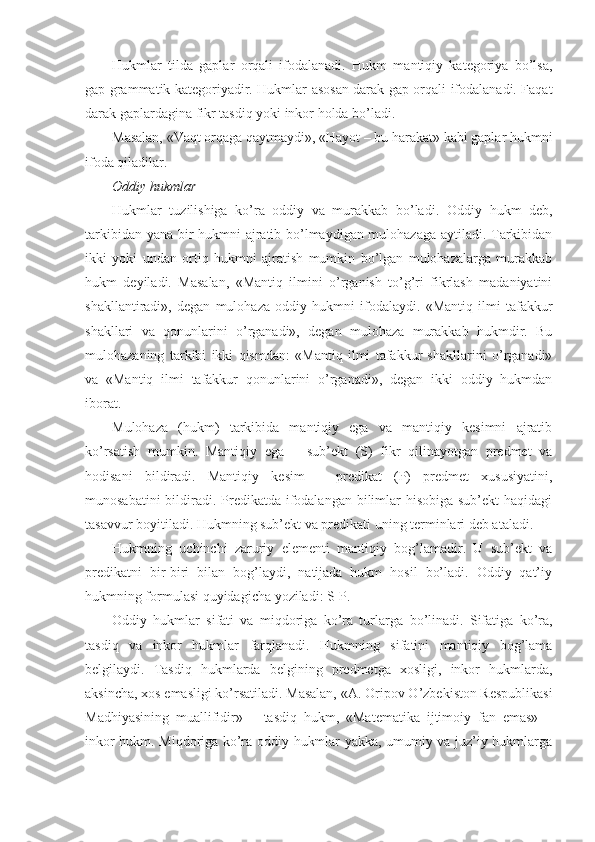 Hukmlar   tilda   gaplar   orqali   ifodalanadi.   Hukm   mantiqiy   kategoriya   bo’lsa,
gap grammatik kategoriyadir. Hukmlar asosan darak gap orqali ifodalanadi. Faqat
darak gaplardagina fikr tasdiq yoki inkor holda bo’ladi.
Masalan, «Vaqt orqaga qaytmaydi», «Hayot – bu harakat» kabi gaplar hukmni
ifoda qiladilar.
Oddiy hukmlar
Hukmlar   tuzilishiga   ko’ra   oddiy   va   murakkab   bo’ladi.   Oddiy   hukm   deb,
tarkibidan yana bir hukmni ajratib bo’lmaydigan mulohazaga aytiladi. Tarkibidan
ikki   yoki   undan   ortiq   hukmni   ajratish   mumkin   bo’lgan   mulohazalarga   murakkab
hukm   deyiladi.   Masalan,   «Mantiq   ilmini   o’rganish   to’g’ri   fikrlash   madaniyatini
shakllantiradi»,   degan   mulohaza   oddiy   hukmni   ifodalaydi.   «Mantiq   ilmi   tafakkur
shakllari   va   qonunlarini   o’rganadi»,   degan   mulohaza   murakkab   hukmdir.   Bu
mulohazaning   tarkibi   ikki   qismdan:   «Mantiq   ilmi   tafakkur   shakllarini   o’rganadi»
va   «Mantiq   ilmi   tafakkur   qonunlarini   o’rganadi»,   degan   ikki   oddiy   hukmdan
iborat.
Mulohaza   (hukm)   tarkibida   mantiqiy   ega   va   mantiqiy   kesimni   ajratib
ko’rsatish   mumkin.   Mantiqiy   ega   –   sub’ekt   (S)   fikr   qilinayotgan   predmet   va
hodisani   bildiradi.   Mantiqiy   kesim   –   predikat   (P)   predmet   xususiyatini,
munosabatini  bildiradi. Predikatda ifodalangan bilimlar hisobiga sub’ekt  haqidagi
tasavvur boyitiladi. Hukmning sub’ekt va predikati uning terminlari deb ataladi.
Hukmning   uchinchi   zaruriy   elementi   mantiqiy   bog’lamadir.   U   sub’ekt   va
predikatni   bir-biri   bilan   bog’laydi,   natijada   hukm   hosil   bo’ladi.   Oddiy   qat’iy
hukmning formulasi quyidagicha yoziladi: S-P.
Oddiy   hukmlar   sifati   va   miqdoriga   ko’ra   turlarga   bo’linadi.   Sifatiga   ko’ra,
tasdiq   va   inkor   hukmlar   farqlanadi.   Hukmning   sifatini   mantiqiy   bog’lama
belgilaydi.   Tasdiq   hukmlarda   belgining   predmetga   xosligi,   inkor   hukmlarda,
aksincha, xos emasligi ko’rsatiladi. Masalan, «A.   Oripov O’zbekiston Respublikasi
Madhiyasining   muallifidir»–     tasdiq   hukm,   «Matematika   ijtimoiy   fan   emas»   –
inkor hukm. Miqdoriga ko’ra oddiy hukmlar yakka, umumiy va juz’iy hukmlarga 