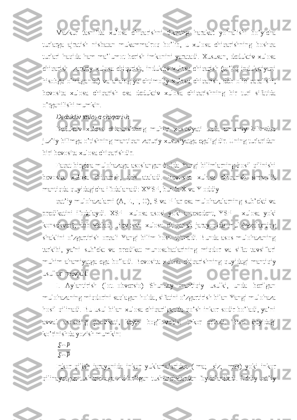 Mazkur   tasnifda   xulosa   chiqarishni   fikrning   harakat   yo’nalishi   bo’yicha
turlarga   ajratish   nisbatan   mukammalroq   bo’lib,   u   xulosa   chiqarishning   boshqa
turlari   haqida   ham   ma’lumot   berish   imkonini   yaratadi.   Xususan,   deduktiv   xulosa
chiqarish     zaruriy   xulosa   chiqarish,   induktiv   xulosa   chiqarish   (to’liq   indukstiyani
hisobga   olmaganda)   va   analogiya   ehtimoliy   xulosa   chiqarish,   deb   olib   qaralishi,
bevosita   xulosa   chiqarish   esa   deduktiv   xulosa   chiqarishning   bir   turi   sifatida
o’rganilishi mumkin.
Deduktiv xulosa chiqarish
Deduktiv   xulosa   chiqarishning   muhim   xususiyati   unda   umumiy   bilimdan
juz’iy bilimga o’tishning mantiqan zaruriy xususiyatga egaligidir. Uning turlaridan
biri bevosita xulosa chiqarishdir.
Faqat birgina mulohazaga asoslangan holda Yangi bilimlarning hosil qilinishi
bevosita   xulosa   chiqarish,   deb   ataladi.   Bevosita   xulosa   chiqarish   simvolik
mantiqda quyidagicha ifodalanadi: XYSP, bunda X va Y oddiy
qat’iy mulohazalarni (A, E, I, O), S va P lar esa mulohazalarning sub’ekti va
predikatini   ifodalaydi.   XSP–   xulosa   asosi   yoki   antesedent,   YSP   –   xulosa   yoki
konsekvent,   deb   ataladi.   Bevosita   xulosa   chiqarish   jarayonida   mulohazalarning
shaklini   o’zgartirish   orqali   Yangi   bilim   hosil   qilinadi.   Bunda   asos   mulohazaning
tarkibi,   ya’ni   sub’ekt   va   predikat   munosabatlarining   miqdor   va   sifat   tavsiflari
muhim   ahamiyatga   ega   bo’ladi.   Bevosita   xulosa   chiqarishning   quyidagi   mantiqiy
usullari mavjud:
I.   Aylantirish   (lot.–obversio)   Shunday   mantiqiy   usulki,   unda   berilgan
mulohazaning miqdorini saqlagan holda, sifatini o’zgartirish bilan Yangi mulohaza
hosil  qilinadi. Bu usul  bilan xulosa chiqarilganda qo’sh inkor sodir bo’ladi, ya’ni
avval   asosning   predikati,   keyin   bog’lovchisi   inkor   etiladi.   Buni   quyidagi
ko’rinishda yozish mumkin:S−P	
S−P
Inkor   qilish   jarayonida   inkor   yuklamalaridan   (-ma;   -siz;   - mas)   yoki   inkor
qilinayotgan tushunchaga zid bo’lgan tushunchalardan foydalaniladi. Oddiy qat’iy 