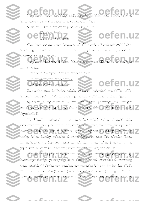 1.   Ayiruvchi hukm tarkibidagi oddiy hukmlar bir-birini inkor qilishi, hajmiga
ko’ra, kesishmasligi shart, aks holda xulosa xato bo’ladi.
Masalan:     Kitoblar qiziqarli yoki fantastik bo’ladi.
              Bu kitob qiziqarli .
             Bu kitob fantastik emas.
Kitob   ham   qiziqarli,   ham   fantastik   bo’lishi   mumkin.   Bunda   ayiruvchi   hukm
tarkibidagi   oddiy   hukmlar   bir-birini   inkor   etmaydi   va   hajmiga   ko’ra,   kesishadi.
Shuning uchun xulosa xato.
2.   Ayiruvchi   hukmda   bir-birini   inkor   etuvchi   muqobillar   to’liq   ko’rsatilgan
bo’lishi shart.
Burchaklar o’tkir yoki o’tmas burchakli bo’ladi.
Bu burchak o’tkir burchakli emas.
Bu burchak o’tmas burchaklidir.
Xulosaning   xato   bo’lishiga   sabab,   ayiruvchi   hukmdagi   muqobillar   to’liq
ko’rsatilmagan, ya’ni to’g’ri burchakning mavjudligi e’tibordan chetda qolgan.
Ayiruvchi   sillogizmlardan   ko’proq   bir   necha   yechimga   ega   bo’lgan
masalalarni   yechishda,   ya’ni   muqobil   holatlardan   birini   to’g’ri   tanlab   olishda
foydalaniladi.
III.   SHartli   –   ayiruvchi   –   lemmatik   (taxminlab)   xulosa   chiqarish   deb,
asoslardan   biri   ikki   yoki   undan   ortiq   shartli   hukmlardan,  ikkinchisi   esa   ayiruvchi
hukmdan   iborat   bo’lgan   sillogizmga   aytiladi.   Ayiruvchi   asosdagi   a’zolarning
soniga   ko’ra,   bunday   xulosalar   dilemma   (ayiruvchi   asos   ikki   a’zodan   iborat
bo’lgan),   trilemma   (ayiruvchi   asos   uch   a’zodan   iborat   bo’lgan)   va   polilemma
(ayiruvchi asos to’rt va undan ortiq a’zodan iborat bo’lgan) deb ataladi.
Dilemma oddiy yoki murakkab bo’ladi. Oddiy dilemmaning shartli asosidagi
hukmlar yo shartiga, yo natijasiga ko’ra o’xshash bo’ladi. Murakkab dilemmaning
shartli asosidagi hukmlar ham shartiga, ham natijasiga ko’ra bir-biridan farq qiladi.
Dilemmalar   konstruktiv   (tuzuvchi)   yoki   destruktiv   (buzuvchi)   turlarga   bo’linadi.
Demak,   dilemmalar   to’rt   xil   bo’ladi:   1.   Oddiy   konstruktiv   dilemma.   2.   Oddiy 