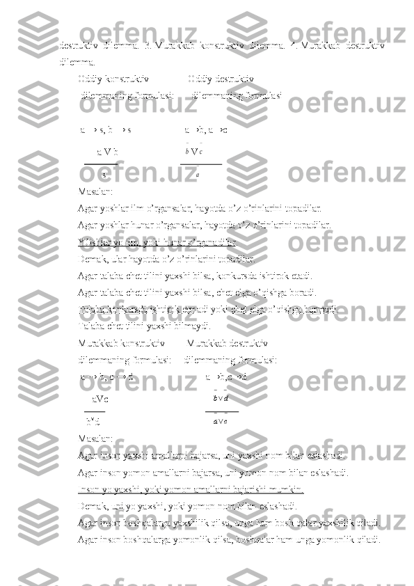 destruktiv   dilemma.   3.   Murakkab   konstruktiv   dilemma.   4.   Murakkab   destruktiv
dilemma.
Oddiy konstruktiv                Oddiy destruktiv 
 dilemmaning formulasi:       dilemmaning formulasi
 a → s, b → s                      a→b, a→c
        a V b            b
− V	
c
−
          s      
a
−
Masalan:
Agar yoshlar ilm o’rgansalar, hayotda o’z o’rinlarini topadilar.
Agar yoshlar hunar o’rgansalar, hayotda o’z o’rinlarini topadilar.
YOshlar yo ilm, yoki hunar o’rganadilar .
Demak, ular hayotda o’z o’rinlarini topadilar.
Agar talaba chet tilini yaxshi bilsa, konkursda ishtirok etadi.
Agar talaba chet tilini yaxshi bilsa, chet elga o’qishga boradi.
Talaba konkursda ishtirok etmadi yoki chet elga o’qishga bormadi .
Talaba chet tilini yaxshi bilmaydi.
Murakkab konstruktiv         Murakkab destruktiv
dilemmaning formulasi:     dilemmaning formulasi:
 a → b, c → d                              a→b,c→d
      aVc                   	
b
−
∨d
−  
 b  d   	
a
−
∨c
−
Masalan:
Agar inson yaxshi amallarni bajarsa, uni yaxshi nom bilan eslashadi.
Agar inson yomon amallarni bajarsa, uni yomon nom bilan eslashadi.
Inson yo yaxshi, yoki yomon amallarni bajarishi mumkin.
Demak, uni yo yaxshi, yoki yomon nom bilan eslashadi.
Agar inson boshqalarga yaxshilik qilsa, unga ham bosh-qalar yaxshilik qiladi.
Agar inson boshqalarga yomonlik qilsa, boshqalar ham unga yomonlik qiladi. 