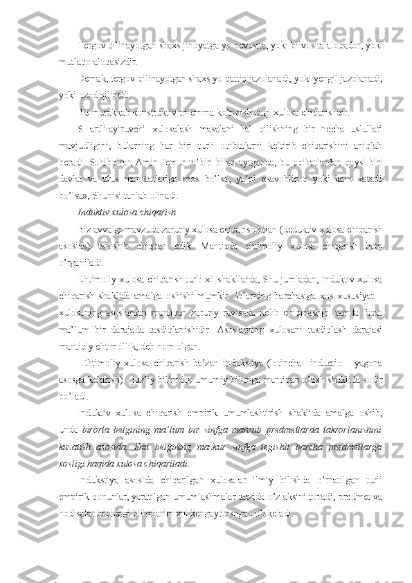 Tergov qilinayotgan shaxs jinoyatga yo bevosita, yoki bilvosita aloqador, yoki
mutlaqo aloqasizdir.
Demak, tergov qilinayotgan shaxs yo qattiq jazolanadi, yoki yengil jazolanadi,
yoki ozod qilinadi.
Bu murakkab konstruktiv trilemma ko’rinishidagi xulosa chiqarishdir. 
SHartli-ayiruvchi   xulosalash   masalani   hal   qilishning   bir   necha   uslullari
mavjudligini,   bularning   har   biri   turli   oqibatlarni   keltirib   chiqarishini   aniqlab
beradi.   Sohibqiron   Amir   Temur   ta’biri   bilan   aytganda,   bu   oqibatlardan   qaysi   biri
davlat   va   ulus   manfaatlariga   mos   bo’lsa,   ya’ni   «savobliroq   yoki   kam   xatarli
bo’lsa», Shunisi tanlab olinadi.
I nduktiv xulosa chiqarish
Biz avvalgi mavzuda zaruriy xulosa chiqarish bilan (deduktiv xulosa chiqarish
asosida)   tanishib   chiqqan   edik.   Mantiqda   ehtimoliy   xulosa   chiqarish   ham
o’rganiladi.
Ehtimoliy xulosa chiqarish turli xil shakllarda, Shu jumladan, induktiv xulosa
chiqarish   shaklida   amalga   oshishi   mumkin.   Ularning   barchasiga   xos   xususiyat   –
xulosaning   asoslardan   mantiqan   zaruriy   ravishda   kelib   chiqmasligi   hamda   faqat
ma’lum   bir   darajada   tasdiqlanishidir.   Asoslarning   xulosani   tasdiqlash   darajasi
mantiqiy ehtimollik, deb nom olgan.
  Ehtimoliy   xulosa   chiqarish   ba’zan   indukstiya   (lotincha–   inductio   –   yagona
asosga keltirish )   - juz’iy bilimdan umumiy bilimga mantiqan o’tish shaklida sodir
bo’ladi.
Induktiv   xulosa   chiqarish   e mpirik   umumlashtirish   shaklida   amalga   oshib ,
unda   birorta   belgining   ma’lum   bir   sinfga   mansub   predmetlarda   takrorlanishini
kuzatish   asosida,   Shu   belgining   mazkur   sinfga   tegishli   barcha   predmetlarga
xosligi haqida xulosa chiqariladi .
Indukstiya   asosida   chiqarilgan   xulosalar   ilmiy   bilishda   o’rnatilgan   turli
empirik qonunlar, yaratilgan umumlashmalar tarzida o’z aksini topadi, predmet va
hodisalar haqidagi bilimlarimizni kengaytirishga olib keladi. 