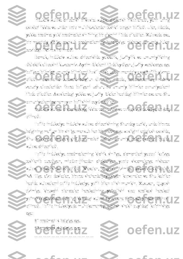 Induktiv   xulosa   chiqarish   bilvosita   xulosa   chiqarish   hisoblanadi,   ya’ni   uning
asoslari ikkita va undan ortiq mulohazalardan tashkil topgan bo’ladi. Ular, odatda,
yakka predmet yoki predmetlar sinfining bir qismini ifoda qiladilar. Xulosada esa,
bir   mantiqiy   sinfga   mansub   predmetlarning   barchasiga   nisbatan   umumiy   hukm
tarzidagi fikr hosil qilinadi.
Demak,   induktiv   xulosa   chiqarishda   yakkalik,   juz’iylik   va   umumiylikning
dialektik aloqasini kuzatamiz. Ayrim faktlarni ifodalaydigan, juz’iy xarakterga ega
bo’lgan bilimlar umumiy bilimlarni hosil qilish uchun mantiqiy asos bo’lib xizmat
qiladi.   Takrorlanib   turuvchi   turg’un   aloqalar,   odatda,   predmetlarning   muhim
zaruriy   aloqalaridan   iborat   bo’lgani   uchun ,   bu   umumiy   bilimlar   qonuniyatlarni
ifoda  qiladilar. Asoslardagi  yakka  va  juz’iy  faktlar   haqidagi  bilimlar  esa   ana Shu
qonuniyatlarning namoyon bo’lishini qayd etadilar. 
Induktiv xulosa chiqarishning ikkita turi: to’liq va to’liqsiz indukstiyalar farq
qilinadi.
To’liq  indukstiya   induktiv   xulosa   chiqarishning   Shunday   turiki,   unda  birorta
belgining ma’lum bir sinfga mansub har bir predmetga xosligini aniqlash asosida,
Shu   belgining   berilgan   sinf   predmetlari   uchun   umumiy   belgi   ekanligi   haqida
xulosa chiqariladi.
To’liq   indukstiya   predmetlarning   kichik   sinfiga,   elementlari   yaqqol   ko’zga
tashlanib   turadigan,   miqdor   jihatdan   cheklangan   yopiq   sistemalarga   nisbatan
xulosa   chiqarishda   ishlatiladi.   Masalan,   Quyosh   tizimiga   kiruvchi   planetalar,
NATOga   a’zo   davlatlar,   birorta   shaharda   joylashgan   korxonalar   va   Shu   kabilar
haqida   xulosalarni   to’liq   indukstiya   yo’li   bilan   olish   mumkin.   Xususan,   Quyosh
tizimiga   kiruvchi   planetalar   harakatining   yo’nalishi   soat   strelkasi   harakati
yo’nalishiga teskari ekanligi haqidagi xulosa aynan ana Shu usul yordamida hosil
qilinadi.   To’liq   indukstiyada   muhokamaning   qurilish   shakli   quyidagi   ko’rinishga
ega:
S1   predmeti R belgiga ega.
S2   predmeti R belgiga ega.
... ... ... ... ... ... ... ... ... ... ... ... ... ... 