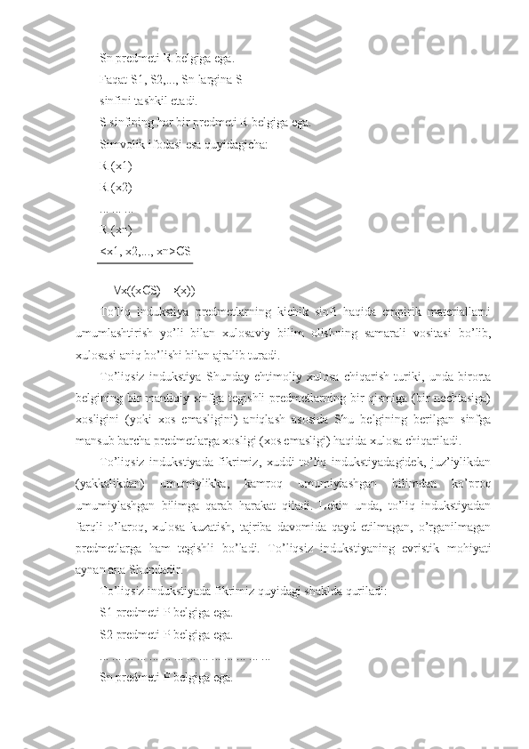 Sn predmeti R belgiga ega.
Faqat S1, S2,..., Sn largina S
sinfini tashkil etadi.
S sinfining har bir predmeti R belgiga ega.
Simvolik ifodasi esa quyidagicha:
R (x1)
R (x2)
... ... ...
R (xn)
<x1, x2,..., xn> Є S
      x((x Є S) →(x)) 
To’liq   indukstiya   predmetlarning   kichik   sinfi   haqida   empirik   materiallarni
umumlashtirish   yo’li   bilan   xulosaviy   bilim   olishning   samarali   vositasi   bo’lib,
xulosasi aniq bo’lishi bilan ajralib turadi .
To’liqsiz   indukstiya   Shunday   ehtimoliy   xulosa   chiqarish   turiki,   unda   birorta
belgining bir  mantiqiy  sinfga tegishli  predmetlarning  bir   qismiga  (bir  nechtasiga)
xosligini   (yoki   xos   emasligini)   aniqlash   asosida   Shu   belgining   berilgan   sinfga
mansub barcha predmetlarga xosligi (xos emasligi) haqida xulosa chiqariladi.
To’liqsiz   indukstiyada   fikrimiz,   xuddi   to’liq   indukstiyadagidek,   juz’iylikdan
(yakkalikdan)   umumiylikka,   kamroq   umumiylashgan   bilimdan   ko’proq
umumiylashgan   bilimga   qarab   harakat   qiladi.   Lekin   unda,   to’liq   indukstiyadan
farqli   o’laroq,   xulosa   kuzatish,   tajriba   davomida   qayd   etilmagan,   o’rganilmagan
predmetlarga   ham   tegishli   bo’ladi.   To’liqsiz   indukstiyaning   evristik   mohiyati
aynan ana Shundadir.
To’liqsiz indukstiyada fikrimiz quyidagi shaklda quriladi:
S1   predmeti P belgiga ega.
S2   predmeti P belgiga ega.
... ... ... ... ... ... ... ... ... ... ... ... ... ...
Sn predmeti P belgiga ega. 