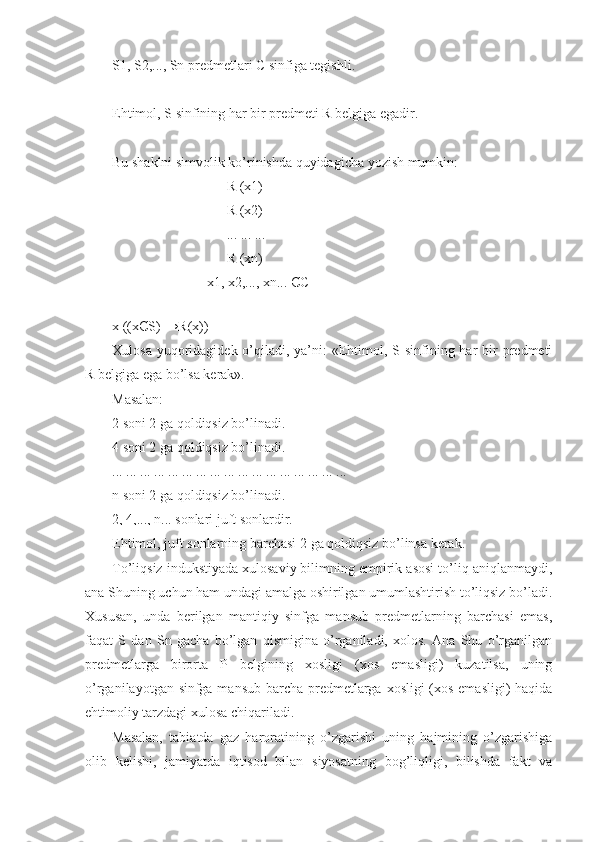 S1, S2,..., Sn predmetlari C sinfiga tegishli.
Ehtimol, S sinfining har bir predmeti R belgiga egadir.
Bu shaklni simvolik ko’rinishda quyidagicha yozish mumkin:
R (x1)
R (x2)
... ... ...
R (xn)
                           x1, x2,..., xn...  Є C
                 
x ((x Є S) → R (x))
Xulosa yuqoridagidek o’qiladi, ya’ni:  «Ehtimol, S sinfining har  bir  predmeti
R belgiga ega bo’lsa kerak».
Masalan:
2   soni 2   ga qoldiqsiz bo’linadi.
4   soni 2   ga qoldiqsiz bo’linadi.
... ... ... ... ... ... ... ... ... ... ... ... ... ... ... ... ...
n soni 2   ga qoldiqsiz bo’linadi.
2, 4,..., n... sonlari juft sonlardir.
Ehtimol, juft sonlarning barchasi 2   ga qoldiqsiz bo’linsa kerak.
To’liqsiz indukstiyada xulosaviy bilimning empirik asosi to’liq aniqlanmaydi,
ana Shuning uchun ham undagi amalga oshirilgan umumlashtirish to’liqsiz bo’ladi.
Xususan,   unda   berilgan   mantiqiy   sinfga   mansub   predmetlarning   barchasi   emas,
faqat   S   dan   Sn   gacha   bo’lgan   qismigina   o’rganiladi,   xolos.   Ana   Shu   o’rganilgan
predmetlarga   birorta   P   belgining   xosligi   (xos   emasligi)   kuzatilsa,   uning
o’rganilayotgan sinfga mansub barcha predmetlarga xosligi (xos emasligi)  haqida
ehtimoliy tarzdagi xulosa chiqariladi. 
Masalan,   tabiatda   gaz   haroratining   o’zgarishi   uning   hajmining   o’zgarishiga
olib   kelishi,   jamiyatda   iqtisod   bilan   siyosatning   bog’liqligi,   bilishda   fakt   va 