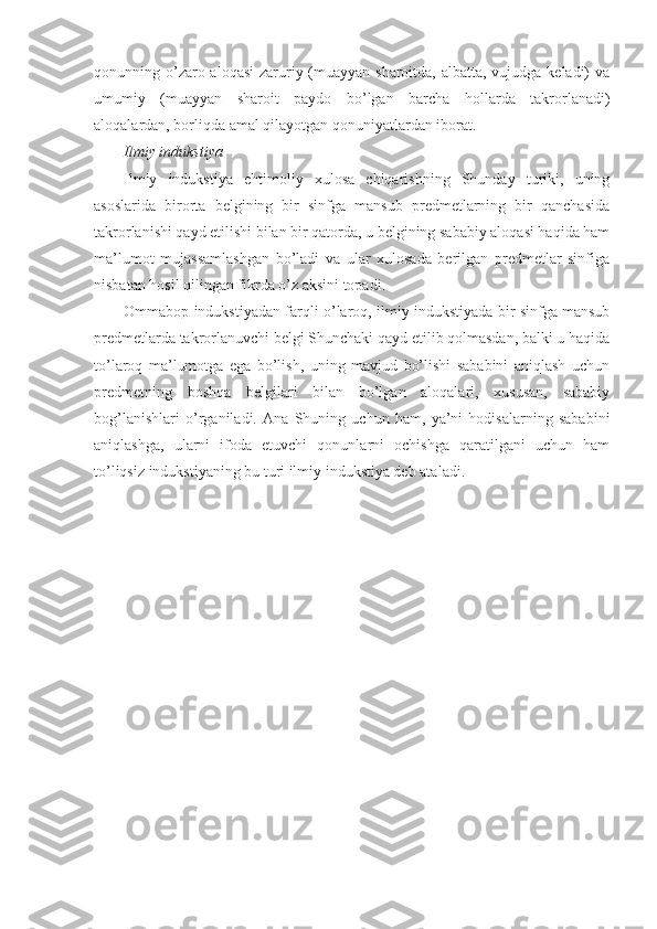 qonunning o’zaro aloqasi  zaruriy (muayyan sharoitda, albatta, vujudga keladi)  va
umumiy   (muayyan   sharoit   paydo   bo’lgan   barcha   hollarda   takrorlanadi)
aloqalardan, borliqda amal qilayotgan qonuniyatlardan iborat.
I lmiy indukstiya
Ilmiy   indukstiya   ehtimoliy   xulosa   chiqarishning   Shunday   turiki,   uning
asoslarida   birorta   belgining   bir   sinfga   mansub   predmetlarning   bir   qanchasida
takrorlanishi qayd etilishi bilan bir qatorda, u belgining sababiy aloqasi haqida ham
ma’lumot   mujassamlashgan   bo’ladi   va   ular   xulosada   berilgan   predmetlar   sinfiga
nisbatan hosil qilingan fikrda o’z aksini topadi.
Ommabop indukstiyadan farqli o’laroq, ilmiy indukstiyada bir sinfga mansub
predmetlarda takrorlanuvchi belgi Shunchaki qayd etilib qolmasdan, balki u haqida
to’laroq   ma’lumotga   ega   bo’lish,   uning   mavjud   bo’lishi   sababini   aniqlash   uchun
predmetning   boshqa   belgilari   bilan   bo’lgan   aloqalari,   xususan,   sababiy
bog’lanishlari   o’rganiladi.   Ana   Shuning   uchun   ham,   ya’ni   hodisalarning   sababini
aniqlashga,   ularni   ifoda   etuvchi   qonunlarni   ochishga   qaratilgani   uchun   ham
to’liqsiz indukstiyaning bu turi ilmiy indukstiya deb ata l adi. 