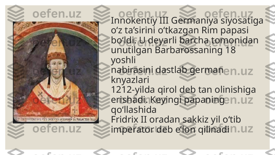 Innokentiy III Germaniya siyosatiga 
o‘z ta’sirini o‘tkazgan Rim papasi 
bo‘ldi. U deyarli barcha tomonidan  
unutilgan Barbarossaning 18 
yoshli  
nabirasini dastlab german 
knyazlari  
1212-yilda qirol deb tan olinishiga  
erishadi. Keyingi papaning 
qo‘llashida  
Fridrix II oradan sakkiz yil o‘tib 
imperator deb e’lon qilinadi 