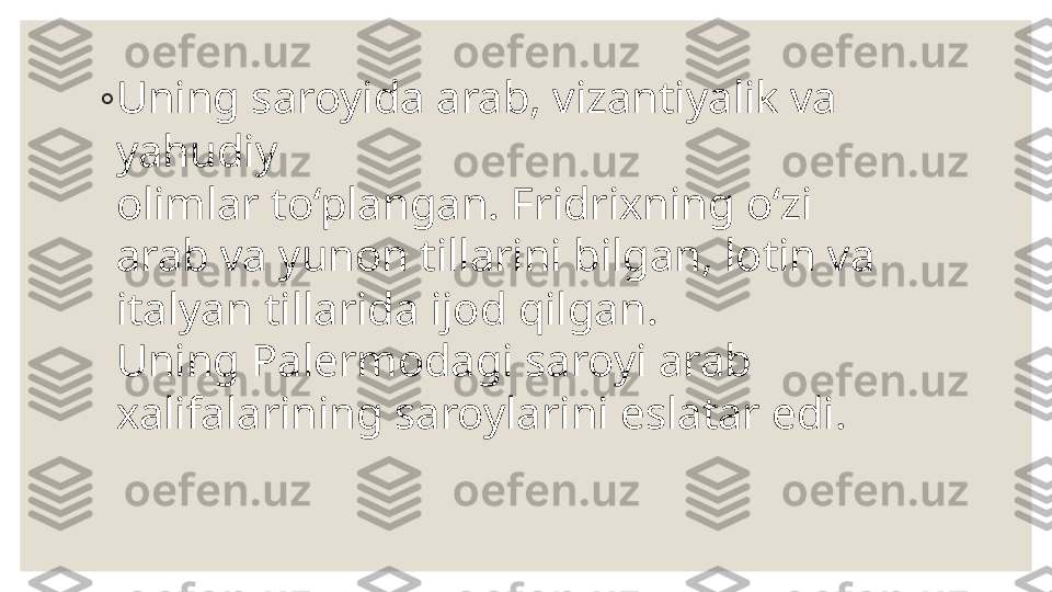 ◦
Uning saroyida arab, vizantiyalik va 
yahudiy  
olimlar to‘plangan. Fridrixning o‘zi 
arab va yunon tillarini bilgan, lotin va 
italyan tillarida ijod qilgan.  
Uning Palermodagi saroyi arab 
xalifalarining saroylarini eslatar edi. 