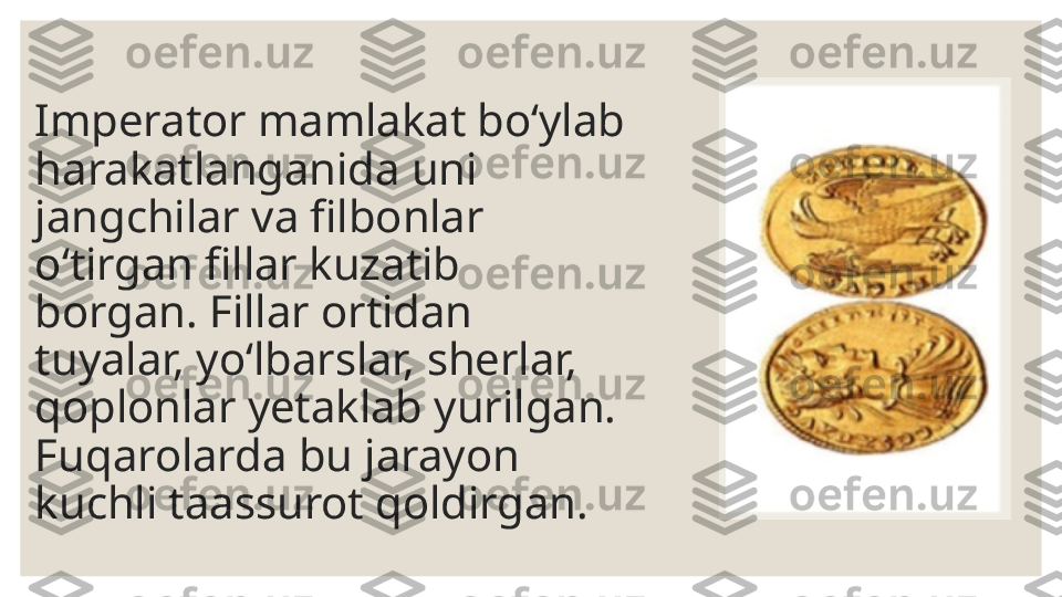 Imperator mamlakat bo‘ylab 
harakatlanganida uni 
jangchilar va filbonlar 
o‘tirgan fillar kuzatib 
borgan. Fillar ortidan 
tuyalar, yo‘lbarslar, sherlar,  
qoplonlar yetaklab yurilgan. 
Fuqarolarda bu jarayon 
kuchli taassurot qoldirgan. 