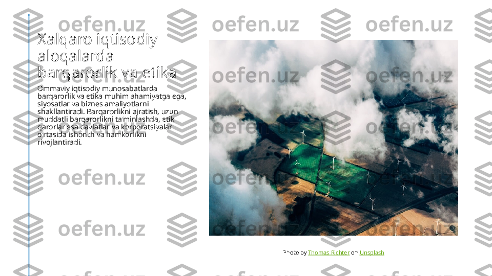 Xalqaro iqtisodiy 
aloqalarda 
barqarorlik va etika
Ommaviy iqtisodiy munosabatlarda 
barqarorlik va etika muhim ahamiyatga ega, 
siyosatlar va biznes amaliyotlarni 
shakllantiradi. Barqarorlikni ajratish, uzun 
muddatli barqarorlikni ta'minlashda, etik 
qarorlar esa davlatlar va korporatsiyalar 
o'rtasida ishonch va hamkorlikni 
rivojlantiradi.
Photo by  Thomas Richter  on  Unsplash 