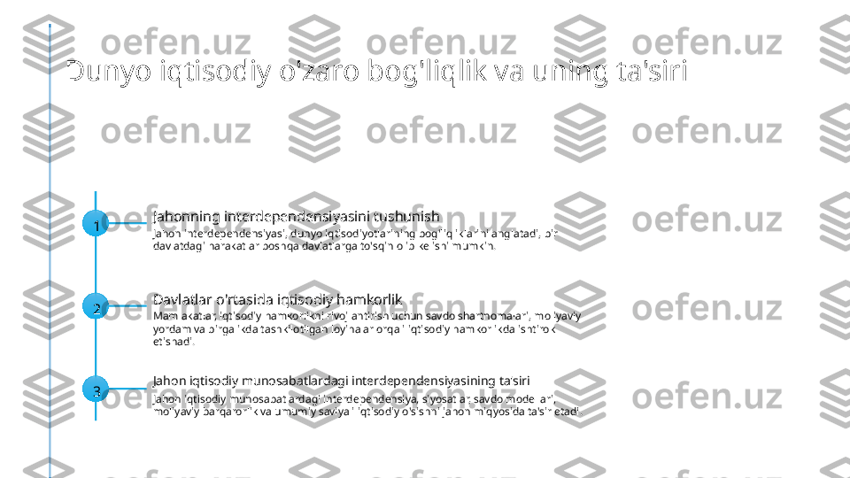 Dunyo iqtisodiy o'zaro bog'liqlik va uning ta'siri
1 Jahonning interdependensiyasini tushunish
Jahon interdependensiyasi, dunyo iqtisodiyotlarining bog'liqliklarini anglatadi, bir 
davlatdagi harakatlar boshqa davlatlarga to'sqin olib kelishi mumkin.
2 Davlatlar o'rtasida iqtisodiy hamkorlik
Mamlakatlar, iqtisodiy hamkorlikni rivojlantirish uchun savdo shartnomalari, moliyaviy 
yordam va birgalikda tashkilotilgan loyihalar orqali iqtisodiy hamkorlikda ishtirok 
etishadi.
3 Jahon iqtisodiy munosabatlardagi interdependensiyasining ta'siri
Jahon iqtisodiy munosabatlardagi interdependensiya, siyosatlar, savdo modellari, 
moliyaviy barqarorlik va umumiy saviyali iqtisodiy o'sishni jahon miqyosida ta'sir etadi. 