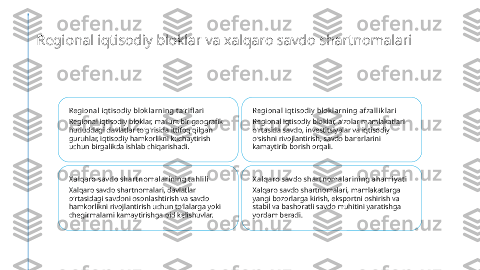 Regional iqtisodiy bloklar va xalqaro savdo shartnomalari
Regional iqt isodiy  blok larning t a'rifl ari
Regional iqtisodiy bloklar, ma'lum bir geografik 
hududdagi davlatlar to'g'risida ittifoq qilgan 
guruhlar, iqtisodiy hamkorlikni kuchaytirish 
uchun birgalikda ishlab chiqarishadi. Regional iqt isodiy  blok larning afzal lik lari
Regional iqtisodiy bloklar, a'zolar mamlakatlari 
o'rtasida savdo, investitsiyalar va iqtisodiy 
o'sishni rivojlantirish, savdo bar'erlarini 
kamaytirib borish orqali.
X a lqa ro sav do shart noma larini ng t ahlili
Xalqaro savdo shartnomalari, davlatlar 
o'rtasidagi savdoni osonlashtirish va savdo 
hamkorlikni rivojlantirish uchun to'lalarga yoki 
chegirmalarni kamaytirishga oid kelishuvlar. X a lqa ro sav do shart noma larini ng ahami y at i
Xalqaro savdo shartnomalari, mamlakatlarga 
yangi bozorlarga kirish, eksportni oshirish va 
stabil va bashoratli savdo muhitini yaratishga 
yordam beradi. 